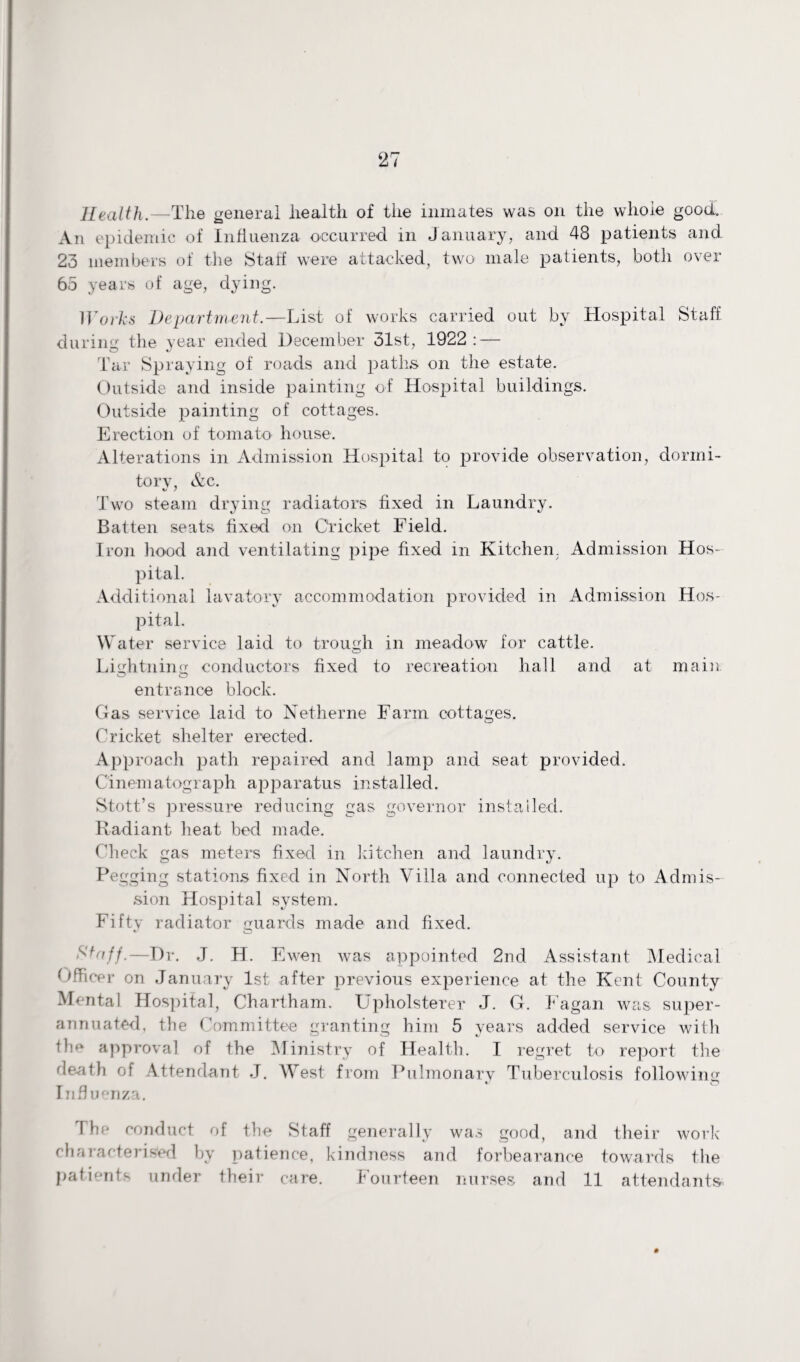 Health.—The general health of the inmates was on the whole good. An epidemic of Influenza occurred in January, and 48 patients and 23 members of the Staff were attacked, two male patients, both over 65 years of age, dying. Works Department.—List of works carried out by Hospital Staff during the year ended December 31st, 1922: — Tar Spraying of roads and paths on the estate. Outside and inside painting of Hospital buildings. Outside painting of cottages. Erection of tomato house. Alterations in Admission Hospital to provide observation, dormi¬ tory, &c. Two steam drying radiators fixed in Laundry. Batten seats fixed on Cricket Field. Iron hood and ventilating pipe fixed in Kitchen. Admission Hos¬ pital. Additional lavatory accommodation provided in Admission Hos¬ pital. Water service laid to trough in meadow for cattle. Lightning conductors fixed to recreation hall and at main o o entrance block. Gas service laid to Netherne Farm cottages. Cricket shelter erected. Approach path repaired and lamp and seat provided. Cinematograph apparatus installed. Stott’s pressure reducing gas governor installed. Radiant heat bed made. Check gas meters fixed in kitchen and laundry. Pegging stations fixed in North Villa and connected up to Admis¬ sion Hospital system. Fifty radiator guards made and fixed. -Dr. J. H. Ewen was appointed 2nd Assistant Medical Officer on January 1st after previous experience at the Kent County Mental Hospital, Chartham. Upholsterer J. G. Fagan was super¬ annuated, the Committee granting him 5 years added service with fhe approval of the Ministry of Health. I regret to report the death of Attendant J. West from Pulmonary Tuberculosis following Influenza. The conduct of the Staff generally was good, and their work characterised by patience, kindness and forbearance towards the patients under their care. Fourteen nurses and 11 attendants-
