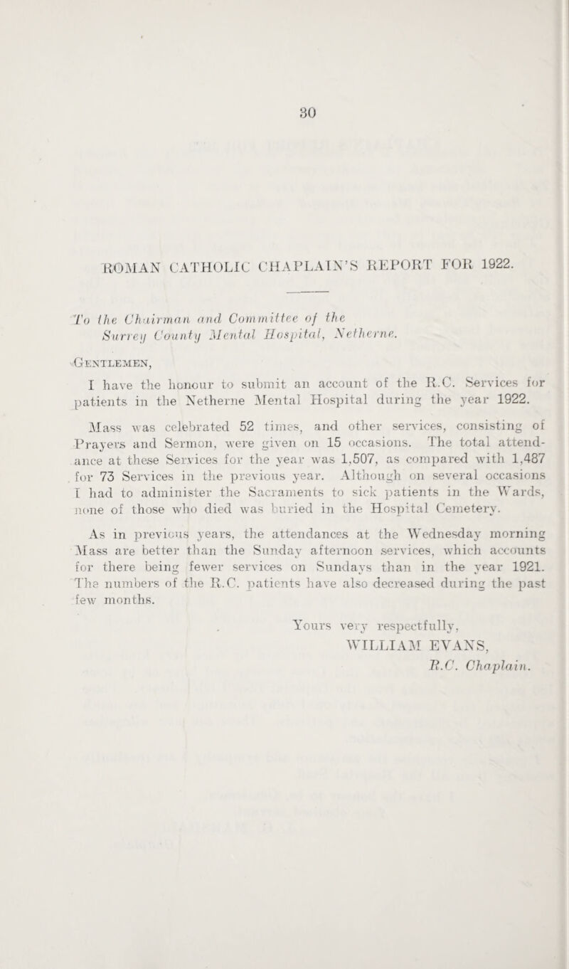 ROMAN CATHOLIC CHAPLAIN’S REPORT FOR 1922. To the Chairman and Committee of the Surrey County Mental Hospital, Netlierne. Gentlemen, I have the honour to submit an account of the R.C. Services for patients in the Netherne Mental Hospital during the year 1922. Mass was celebrated 52 times, and other services, consisting of Prayers and Sermon, were given on 15 occasions. The total attend¬ ance at these Services for the year was 1,507, as compared with 1,487 for 73 Services in the previous year. Although on several occasions I had to administer the Sacraments to sick patients in the Wards, none of those who died was buried in the Hospital Cemetery. As in previous years, the attendances at the Wednesday morning Mass are better than the Sunday afternoon services, which accounts for there being fewer services on Sundavs than in the vear 1921. The numbers of the R.C. patients have also decreased during the past few months. Yours very respectfully, WILLIAM EVANS,