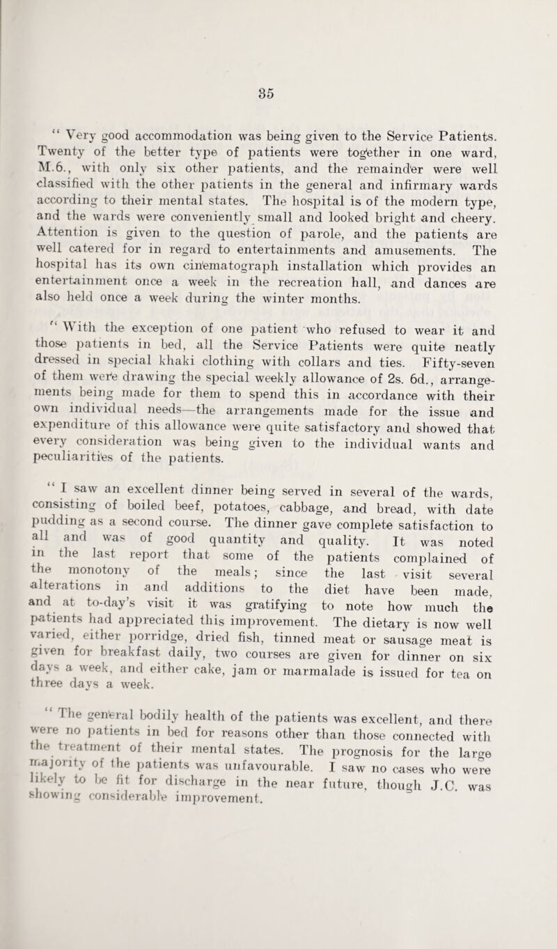 Very good accommodation was being given to the Service Patients. Twenty of the better type of patients were together in one ward, M.6., with only six other patients, and the remainder were well classified with the other patients in the general and infirmary wards according to their mental states. The hospital is of the modern type, and the wards were conveniently small and looked bright and cheery. Attention is given to the question of parole, and the patients are well catered for in regard to entertainments and amusements. The hospital has its own cinematograph installation which provides an entertainment once a week in the recreation hall, and dances are also held once a week during the winter months. V ith the exception of one patient who refused to wear it and those patients in bed, all the Service Patients were quite neatly dressed in special khaki clothing with collars and ties. Fifty-seven of them wer*e drawing the special weekly allowance of 2s. 6d., arrange¬ ments being made for them to spend this in accordance with their own individual needs—the arrangements made for the issue and expenditure of this allowance were quite satisfactory and showed that every consideration was being given to the individual wants and peculiarities of the patients. I saw an excellent dinner being served in several of the wards, consisting of boiled beef, potatoes, cabbage, and bread, with date pudding as a second course. The dinner gave complete satisfaction to all and was of good quantity and quality. It was noted in the last report that some of the patients complained of the monotony of the meals; since the last visit several alterations in and additions to the diet have been made, and at to-day’s visit it was gratifying to note how much the patients had appreciated this improvement. The dietary is now well varied, either porridge, dried fish, tinned meat or sausage meat is gi\en for breakfast daily, two courses are given for dinner on six days a week, and either cake, jam or marmalade is issued for tea on three days a week. \ be gen'eral bodily health of the patients was excellent, and there were no patients in bed for reasons other than those connected with the treatment of their mental states. The prognosis for the large majority of Ihe patients was unfavourable. I saw no cases who were likely to be fit for discharge in the near future, though J.C. was showing considerable improvement.