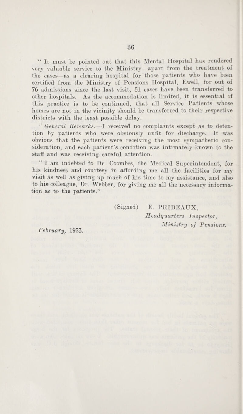 “ It must be pointed out that this M'ental Hospital has rendered very valuable service to the Ministry—apart from the treatment of the cases—as a clearing hospital for those patients who have been certified from the Ministry of Pensions Hospital, Ewell, for out of 76 admissions since the last visit, 51 cases have been transferred to other hospitals. As the accommodation is limited, it is essential if this practice is to b’e continued, that all Service Patients whose homes are not in the vicinity should be transferred to their respective districts with the least possible delay. “ General Remarks.—1 received no complaints except as to deten¬ tion by patients who were obviously unfit for discharge. It was obvious that the patients were receiving the most sympathetic con¬ sideration, and each patient’s condition was intimately known to the staff and was receiving careful attention. “ I am indebted to Dr. Coombes, the Medical Superintendent, for his kindness and courtesy in affording me all the facilities for my visit as well as giving up much of his time to my assistance, and also to his colleague, Dr. Webber, for giving me all the necessary informa¬ tion as to the patients.” (Signed) E. PRIDEAUX, Headquarters Inspector, Ministry of Tensions. February, 1923.
