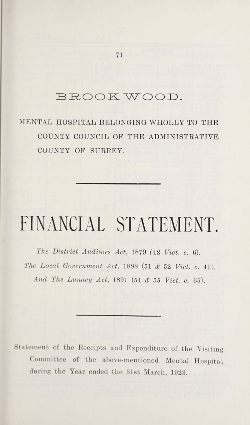 BROOKWOOD. MENTAL HOSPITAL BELONGING WHOLLY TO THE COUNTY COUNCIL OF THE ADMINISTRATIVE COUNTY OF SURREY. FINANCIAL STATEMENT. The District Auditors Act, 1879 (42 Viet. c. 6). The Local Government Act, 1888 (51 & 52 Viet. c. 41). And The Lunacy Act, 1891 (54 & 55 Viet. c. 65). Statement of the Receipts and Expenditure of the Visiting Committee of the above-mentioned Mental Hospital during the Year ended the 81st March, 1928.