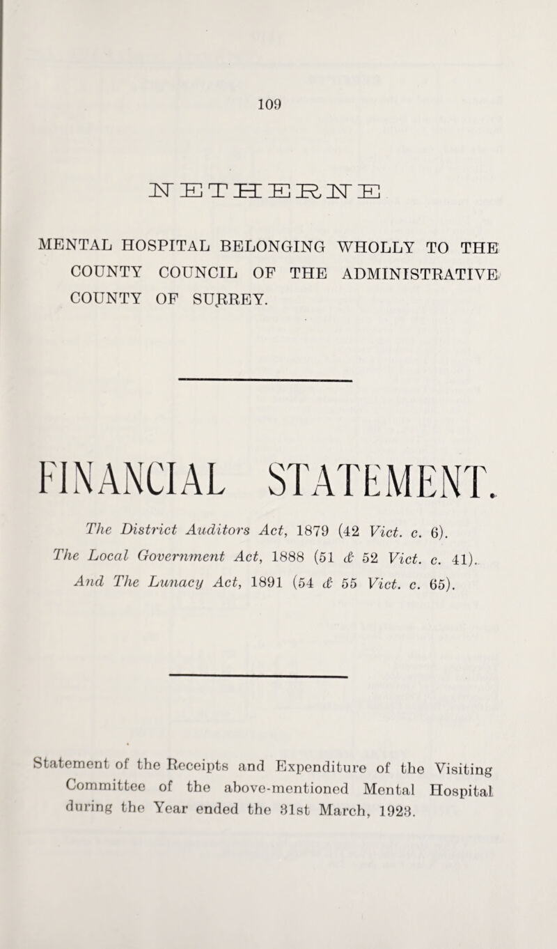 IsT IE T ZEE EIRIST IE MENTAL HOSPITAL BELONGING WHOLLY TO THE COUNTY COUNCIL OF THE ADMINISTRATIVE COUNTY OF SURREY. The District Auditors Act, 1879 (42 Viet. c. 6). The Local Government Act, 1888 (51 & 52 Viet. c. 41). And The Lunacy Act, 1891 (54 & 55 Viet. c. 65). Statement of the Receipts and Expenditure of the Visiting Committee of the above-mentioned Mental HospitaL during the Year ended the 81st March, 1928.