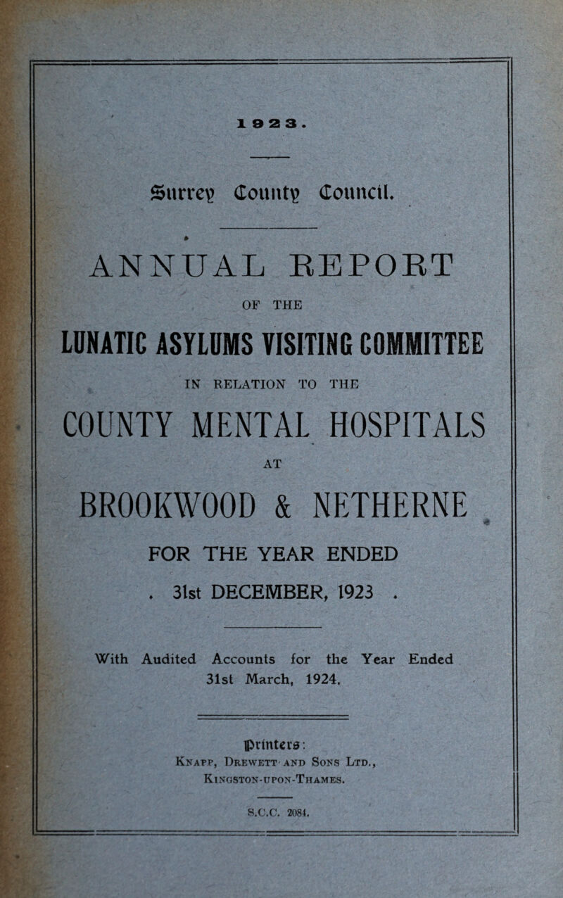 Surrey Count? Council. ANNUAL REPORT OF THE LUNATIC ASYLUMS VISITING COMMITTEE IN RELATION TO THE COUNTY MENTAL HOSPITALS AT BR00KW00D & NETHERNE B .V' ** • - „ - t FOR THE YEAR ENDED . 31st DECEMBER, 1923 . With Audited Accounts for the Year Ended 31st March, 1924, printers: Knapp, Drewett and Sons Ltd., Kingston-upon-Thames. S.C.C. 2084.