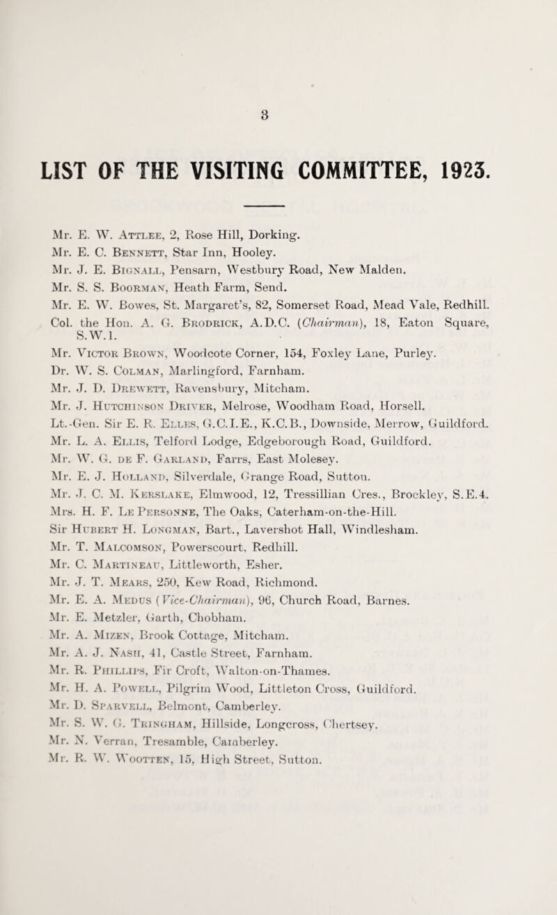 LIST OF THE VISITING COMMITTEE, 1923. Mr. E. W. Attlee, 2, Rose Hill, Dorking. Mr. E. C. Bennett, Star Inn, Hooley. Mr. J. E. Bignall, Pensarn, Westbury Road, New Malden. Mr. S. S. Boorman, Heath Farm, Send. Mr. E. W. Bowes, St. Margaret’s, 82, Somerset Road, Mead Vale, RedhilL. Col. the Hon. A. G. Brodrick, A.D.C. (Chairman), 18, Eaton Square, S.W.l. Mr. Victor Brown, Woodcote Corner, 154, Foxley Lane, Purley. Dr. W. S. Colman, Marlingford, Farnham. Mr. J. D. Drewett, Ravens bury, Mitcham. Mr. J. Hutchinson Driver, Melrose, Woodham Road, Horsell. Lt.-Gen. Sir E. R. Elles, G.C.I.E., K.C.B., Downside, Merrow, Guildford. Mr. L. A. Ell is, Telford Lodge, Edgeborough Road, Guildford. Mr. W. G. de F. Garland, Farrs, East Molesey. Mr. E. J. Holland, Silverdale, Grange Road, Sutton. Mr. J. C. M. Kerslake, Elmwood, 12, Tressillian Cres., Brockley, S.E.4. Mrs. H. F. Le Personne, The Oaks, Caterham-on-the-Hill. Sir Hubert H. Longman, Bart., Lavershot Hall, Windlesham. Mr. T. Malcomson, Powerscourt, Redhill. Mr. C. Martineau, Littleworth, Esher. Mr. J. T. Mears, 250, Kew Road, Richmond. Mr. E. A. Medus (Vice-Chairman), 96, Church Road, Barnes. Mr. E. Metzler, Garth, Chobham. Mr. A. Mizen, Brook Cottage, Mitcham. Mr. A. J. Nash, 41, Castle Street, Farnham. Mr. R. Phillips, Fir Croft, Walton-on-Thames. Mr. H. A. Powell, Pilgrim Wood, Littleton Cross, Guildford. Mr. D. Sparvell, Belmont, Camberlev. Mr. S. W. G. Tringham, Hillside, Longcross, (Tiertsey. Mr. N. V erran, Tresamble, Caraberley. Mr. R. \\ . Wootten, 15, High Street, Sutton.