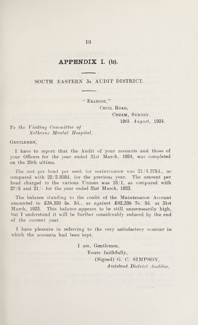 18 APPENDIX I. (b). SOUTH EASTERN 3a AUDIT DISTRICT. To the “ Erlecot,” Cecil Road, Cheam, Surrey. 19th August, 1924. Visiting Committee of Nethernc Mental Hospital. Gentlemen, I have to report that the Audit of your accounts and those of your Officers for the year ended 31st March, 1924, was completed on the 26th ultimo. The cost per head per week for maintenance was 21/4.275d., as compared with 22/2.808d. for the previous year. The amount per head charged to the various Unions was 18/1, as compared with 27/5 and 21/- for the year ended 31st March, 1923. The balance standing to the credit of the Maintenance Account amounted to £34,320 8s. 5d., as against £42,336 7s. 3d. at 31st March, 1923. This balance appears to be still unnecessarily high, but I understand it will be further considerably reduced by the end of the current year. I have pleasure in referring to the very satisfactory manner in which the accounts had been kept. I am, Gejntlemen, Yours faithfully, (Signed) G. C. SIMPSON,