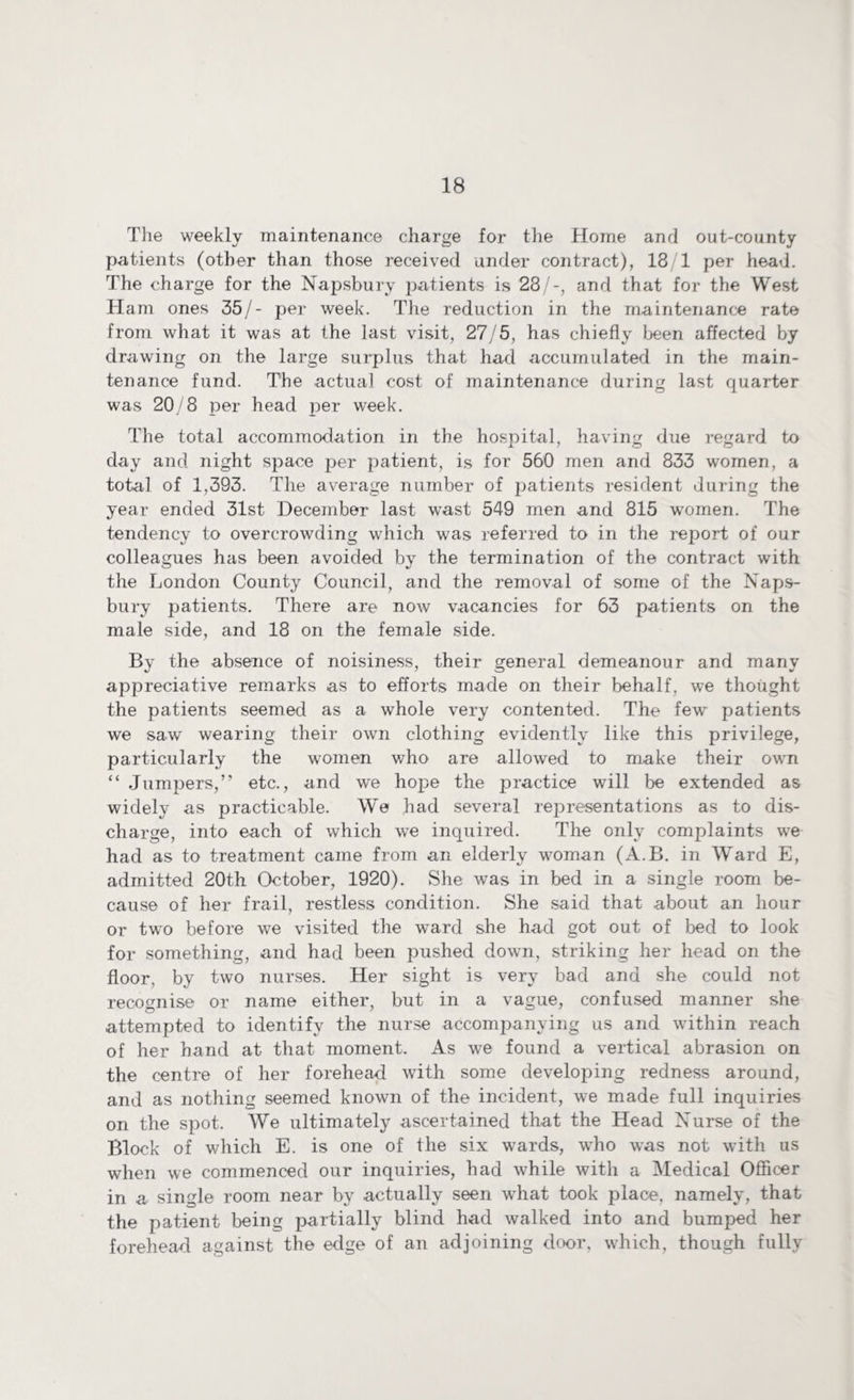 The weekly maintenance charge for the Home and out-county patients (other than those received under contract), 13/1 per head. The charge for the Napsbury patients is 28/-, and that for the West Ham ones 35/- per week. The reduction in the maintenance rate from what it was at the last visit, 27/5, has chiefly been affected by drawing on the large surplus that had accumulated in the main¬ tenance fund. The actual cost of maintenance during last quarter was 20/8 per head per week. The total accommodation in the hos]3ital, having due regard to day and night space per patient, is for 560 men and 833 women, a total of 1,393. The average number of patients resident during the year ended 31st December last wast 549 men and 815 women. The tendency to overcrowding which was referred to in the report of our colleagues has been avoided by the termination of the contract with the London County Council, and the removal of some of the Naps¬ bury patients. There are now vacancies for 63 patients on the male side, and 18 on the female side. By the absence of noisiness, their general demeanour and many appreciative remarks as to efforts made on their behalf, we thought the patients seemed as a whole very contented. The few patients we saw wearing their own clothing evidently like this privilege, particularly the women who are allowed to make their own “ Jumpers,” etc., and we hope the practice will be extended as widely as practicable. We had several representations as to dis¬ charge, into each of which we inquired. The only complaints we had as to treatment came from an elderly woman (A.B. in Ward E, admitted 20th October, 1920). She was in bed in a single room be¬ cause of her frail, restless condition. She said that about an hour or two before we visited the ward she had got out of bed to look for something, and had been pushed down, striking her head on the floor, by two nurses. Her sight is very bad and she could not recognise or name either, but in a vague, confused manner she attempted to identify the nurse accompanying us and within reach of her hand at that moment. As we found a vertical abrasion on the centre of her forehead with some developing redness around, and as nothing seemed known of the incident, we made full inquiries on the spot. We ultimately ascertained that the Head Nurse of the Block of which E. is one of the six wards, who was not with us when we commenced our inquiries, had while with a Medical Officer in a single room near by actually seen what took place, namely, that the patient being partially blind had walked into and bumped her forehead against the edge of an adjoining door, which, though fully