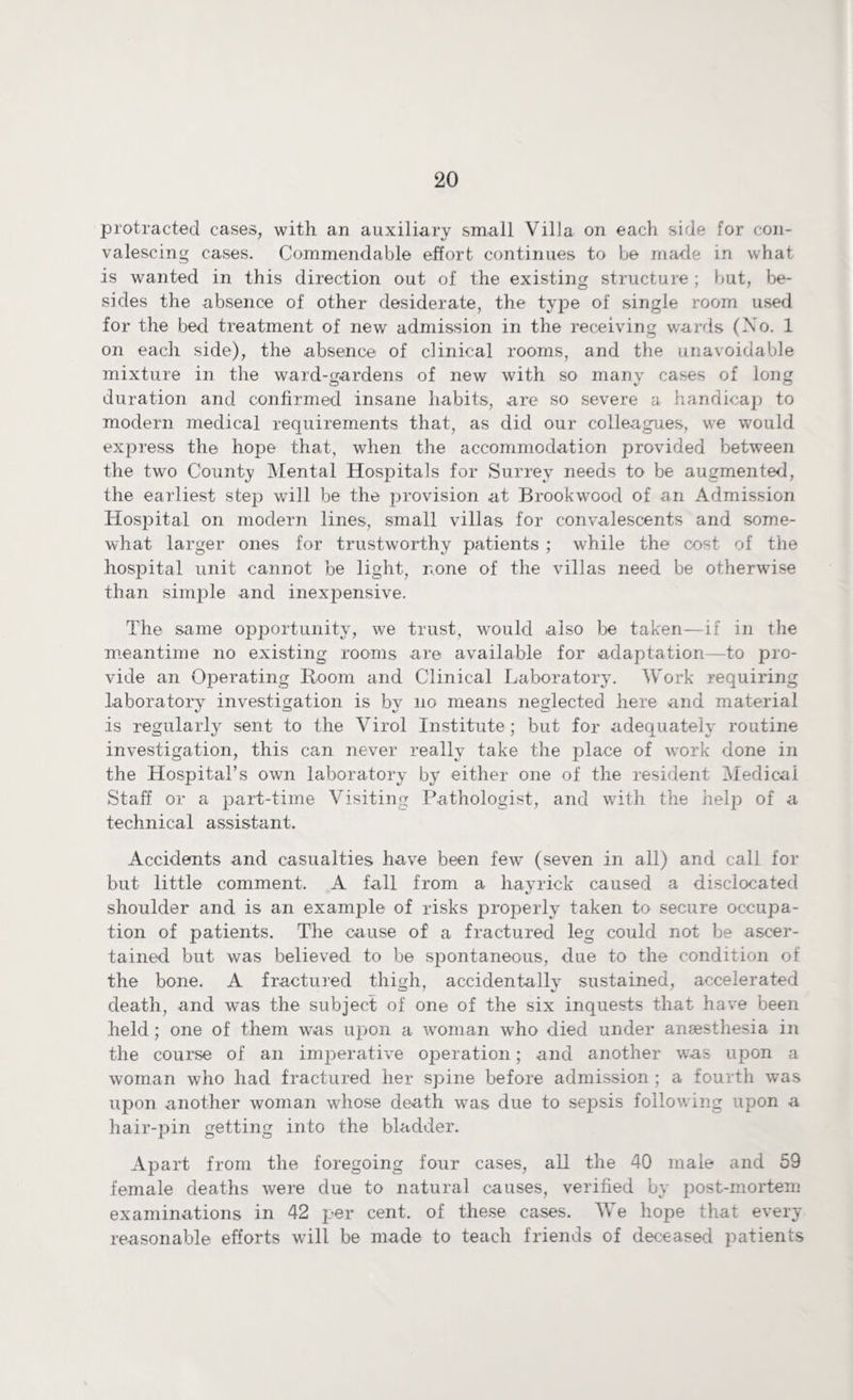 protracted cases, with an auxiliary small Villa on each side for con¬ valescing cases. Commendable effort continues to be made in what is wanted in this direction out of the existing structure ; but, be¬ sides the absence of other desiderate, the type of single room used for the bed treatment of new admission in the receiving wards (Xo. 1 on each side), the absence of clinical rooms, and the unavoidable mixture in the ward-gardens of new with so many cases of long duration and confirmed insane habits, are so severe a handicap to modern medical requirements that, as did our colleagues, we would express the hope that, when the accommodation provided between the two County Mental Hospitals for Surrey needs to be augmented, the earliest step will be the provision at Brookwood of an Admission Hospital on modern lines, small villas for convalescents and some¬ what larger ones for trustworthy patients ; while the cost of the hospital unit cannot be light, none of the villas need be otherwise than simple and inexpensive. The same opportunity, we trust, would also be taken—if in the meantime no existing rooms are available for adaptation—to pro¬ vide an Operating Room and Clinical Laboratory. Work requiring laboratory investigation is by no means neglected here and material is regularly sent to the Virol Institute ; but for adequately routine investigation, this can never really take the place of work done in the Hospital’s own laboratory by either one of the resident Medical Staff or a part-time Visiting Pathologist, and with the help of a technical assistant. Accidents and casualties have been few (seven in all) and call for but little comment. A fall from a hayrick caused a disclocated shoulder and is an example of risks properly taken to secure occupa¬ tion of patients. The cause of a fractured leg could not be ascer¬ tained but was believed to be spontaneous, due to the condition of the bone. A fractured thigh, accidentally sustained, accelerated death, and w*as the subject of one of the six inquests that have been held; one of them was upon a woman who died under anaesthesia in the course of an imperative operation; and another was upon a woman who had fractured her spine before admission ; a fourth was upon another woman whose death was due to sepsis following upon a hair-pin getting into the bladder. Apart from the foregoing four cases, all the 40 male and 59 female deaths were due to natural causes, verified by post-mortem examinations in 42 per cent, of these cases. We hope that every reasonable efforts will be made to teach friends of deceased patients