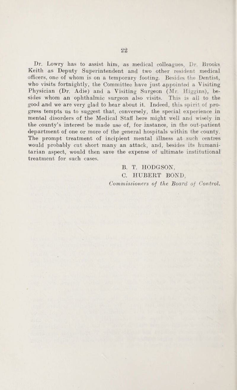 Dr. Lowry has to assist him, as medical colleagues, I)r. Brooks Keith as Deputy Superintendent and two other resident medical officers, one of whom is on a temporary footing. Besides the Dentist, who visits fortnightly, the Committee have just appointed a Visiting Physician (Dr. Adie) and a Visiting Surgeon (Mr. Higgins), be¬ sides whom an ophthalmic surgeon also visits. This is all to the good and we are very glad to hear about it. Indeed, this spirit of pro¬ gress tempts us to suggest that, conversely, the special experience in mental disorders of the Medical Staff here might well and wisely in the county’s interest be made use of, for instance, in the out-patient department of one or more of the general hospitals within the county. The prompt treatment of incipient mental illness at such centres would probably cut short many an attack, and, besides its humani¬ tarian aspect, would then save the expense of ultimate institutional treatment for such cases. B. T. HODGSON, C. HUBERT BOND, Commissioners of the Board of Control.