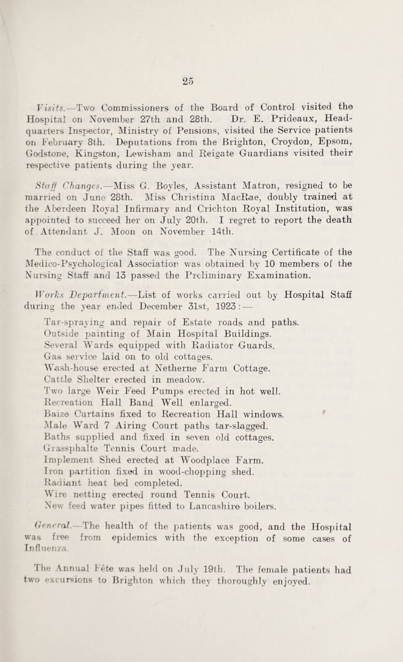 Fisjfs.—Two Commissioners of the Board of Control visited the Hospital on November 27th and 28th. Dr. E. Prideaux, Head¬ quarters Inspector, Ministry of Pensions, visited the Service patients on February 8th. Deputations from the Brighton, Croydon, Epsom, Godstone, Kingston, Lewisham and Reigate Guardians visited their respective patients during the year. Staff Changes.—Miss G. Boyles, Assistant Matron, resigned to be married on June 28th. Miss Christina Maclbae, doubly trained at the Aberdeen Royal Infirmary and Crichton Royal Institution, was appointed to succeed her on July 20th. I regret to report the death of Attendant J. Moon on November 14th. The conduct of the Staff was good. The Nursing Certificate of the Medico-Psychological Association was obtained by 10 members of the Nursing Staff and 13 passed the Preliminary Examination. JForfcs Department.—List of works carried out by Hospital Staff during the year ended December 31st, 1923: — Tar-spraying and repair of Estate roads and paths. Outside painting of Main Hospital Buildings. Several Wards equipped with Radiator 'Guards. Gas service laid on to old cottages. Wiash-house erected at Netherne Farm Cottage. Cattle Shelter erected in meadoAv. Two large WTeir Feed Pumps erected in hot well. Recreation Hall Band Well enlarged. Baize Curtains fixed to Recreation Hall windows. Male Ward 7 Airing Court paths tar-slagged. Baths supplied and fixed in seven old cottages. Grassphalte Tennis Court made. Implement Shed erected at Woodplace Farm. Iron partition fixed in wood-chopping shed. Radiant heat bed completed. W'ire netting erected round Tennis Court. New feed water pipes fitted to Lancashire boilers. (reneralThe health of the patients was good, and the Hospital was free from epidemics with the exception of some cases of Influenza. The Annual Fete was held on July 19th. The female patients had two excursions to Brighton which they thoroughly enjoyed.