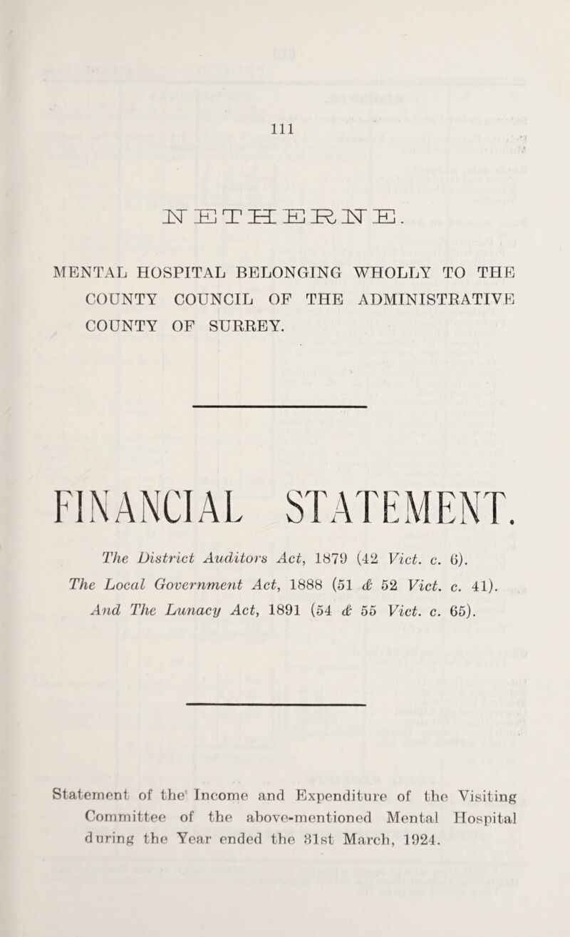 ITETHERNE. MENTAL HOSPITAL BELONGING WHOLLY TO THE COUNTY COUNCIL OF THE ADMINISTRATIVE COUNTY OF SURREY. FINANCIAL STATEMENT. The District Auditors Act, 1879 (42 Viet. c. 6). The Local Government Act, 1888 (51 & 52 Viet. c. 41). And The Lunacy Act, 1891 (54 & 55 Viet. c. 65). Statement of the' Income and Expenditure of the Visiting Committee of the ahove-mentioned Mental Hospital during the Year ended the 81st March, 1924.