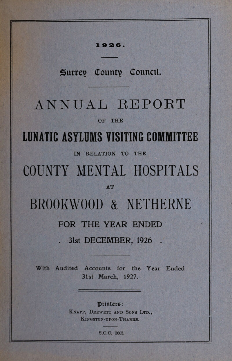 i e a 6. Surrey Count? Council. ANNUAL REPORT OF THE LUNATIC ASYLUMS VISITING COMMITTEE IN RELATION TO THE COUNTY MENTAL HOSPITALS AT BR00KW00D & NETHERNE FOR THE YEAR ENDED . 31st DECEMBER, 1926 . With Audited Accounts for the Year Ended 31st March, 1927, printers: Knapp, Drewett and Sons Ltd., Kingston-upon-Thameb. S.C.C. 3603.