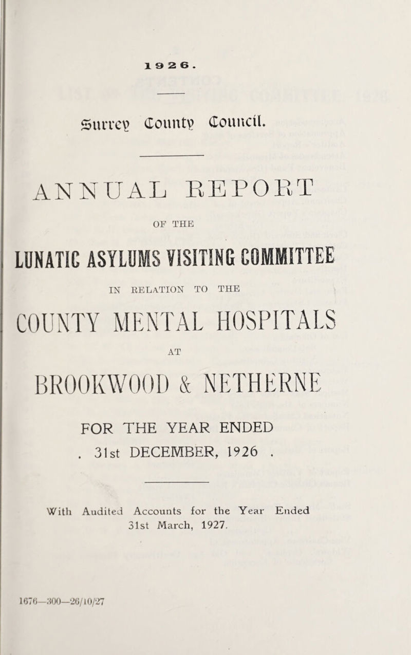 19 2 6. Survey Count? Council. ANNUAL REPORT OF THE LUNATIC ASYLUMS VISITING COMMITTEE IN RELATION to the COUNTY MENTAL HOSPITALS BROOK WOOD & NETHERNE FOR THE YEAR ENDED . 31st DECEMBER, 1926 . With Audited Accounts for the Year Ended 31st March, 1927. 1676—300—26/10/27