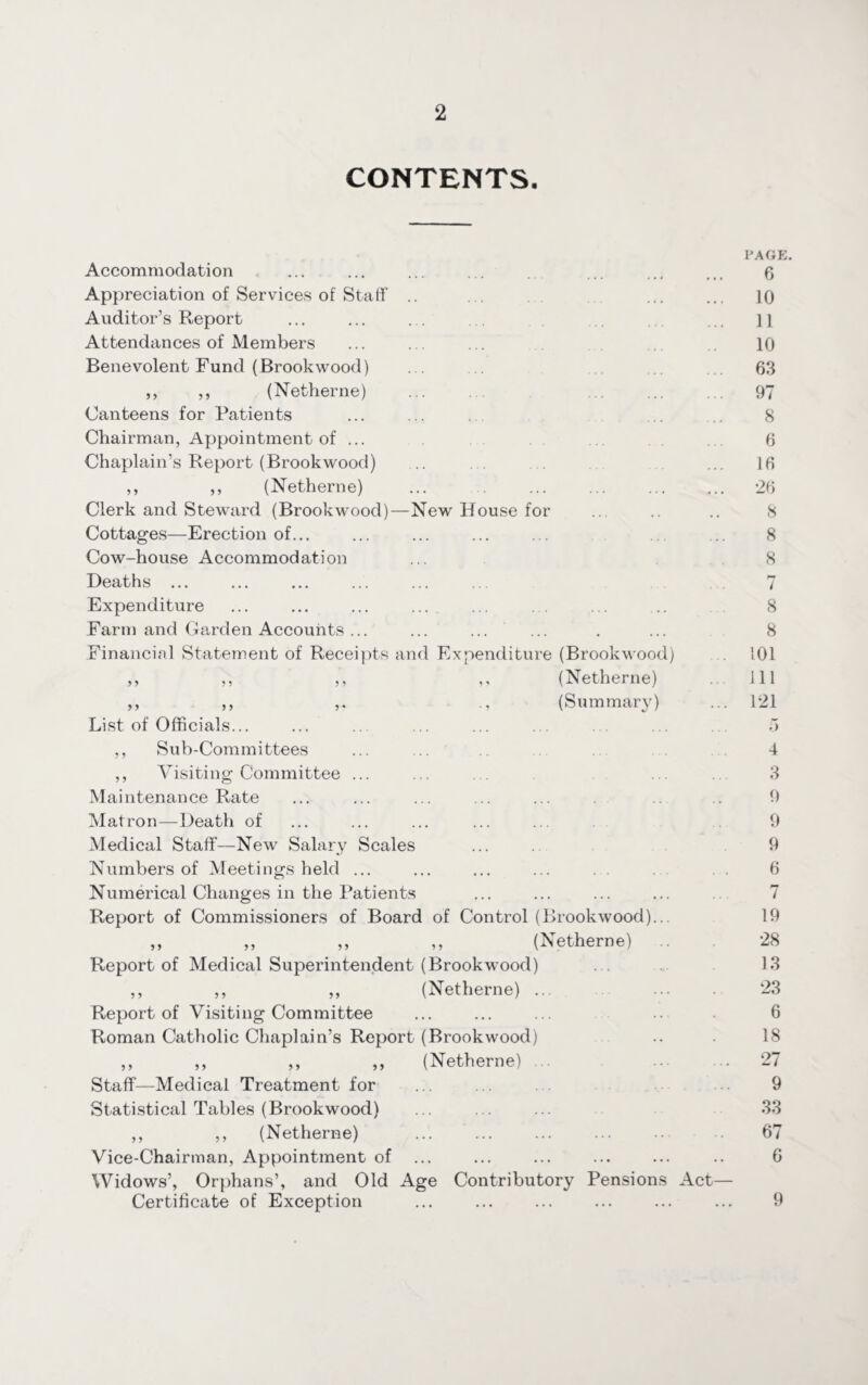 CONTENTS. Accommodation Appreciation of Services of Staff .. Auditor’s Report Attendances of Members Benevolent Fund (Brookwood) ,, ,, (Netherne) Canteens for Patients Chairman, Appointment of ... Chaplain’s Report (Brookwood) ... ... . . ,, ,, (Netherne) Clerk and Steward (Brookwood)—New House for Cottages—Erection of... Cow-house Accommodation Deaths ... Expenditure Farm and Garden Accounts ... Financial Statement of Receipts and Expenditure (Brookwood) ,, ,, ,, ,, (Netherne) ,, ,, (Summary) List of Officials... ,, Sub-Committees ,, Visiting Committee ... Maintenance Rate Matron—Death of Medical Staff—New Salary Scales Numbers of Meetings held ... Numerical Changes in the Patients Report of Commissioners of Board of Control (Brookwood)... „ „ ,, ,, (Netherne) Report of Medical Superintendent (Brookwood) ,, ,, „ (Netherne) ... Report of Visiting Committee Roman Catholic Chaplain’s Report (Brookwood) ,, ,, „ ,, (Netherne) .. . Staff—Medical Treatment for Statistical Tables (Brookwood) ,, ,, (Netherne) Vice-Chairman, Appointment of Widows’, Orphans’, and Old Age Contributory Pensions Act- Certificate of Exception PAGE. 6 10 11 10 63 97 8 6 16 26 8 8 8 7 8 8 101 111 121 .) 4 3 9 9 9 6 7 19 28 13 23 6 18 27 9 33 67 6 9