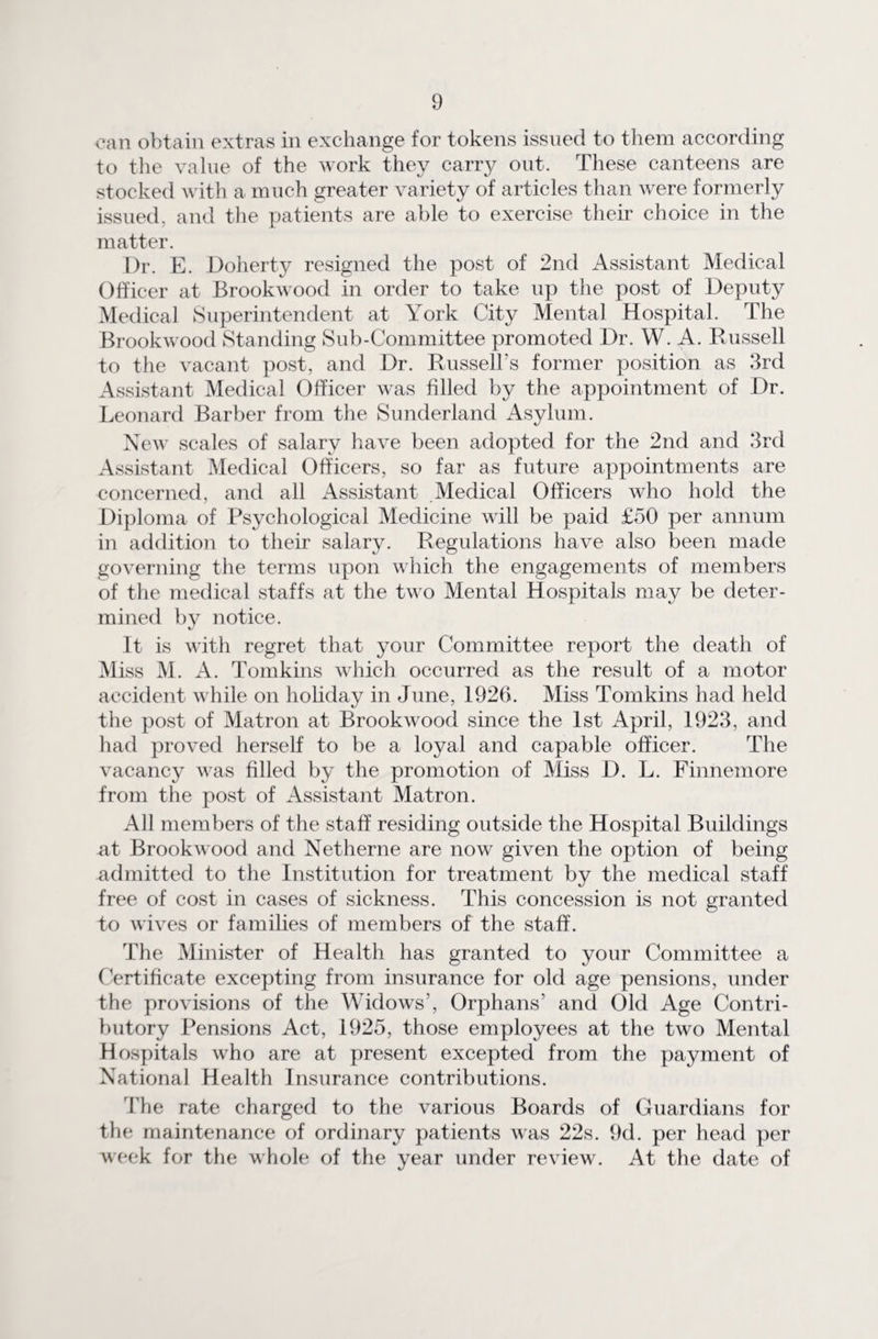 can obtain extras in exchange for tokens issued to them according to the value of the work they carry out. These canteens are stocked with a much greater variety of articles than were formerly issued, and the patients are able to exercise their choice in the matter. Dr. E. Doherty resigned the post of 2nd Assistant Medical Officer at Brookwood in order to take up the post of Deputy Medical Superintendent at York City Mental Hospital. The Brookwood Standing Sub-Committee promoted Dr. W. A. Russell to the vacant post, and Dr. Russell’s former position as 3rd Assistant Medical Officer was filled by the appointment of Dr. Leonard Barber from the Sunderland Asylum. New scales of salary have been adopted for the 2nd and 3rd Assistant Medical Officers, so far as future appointments are concerned, and all Assistant Medical Officers who hold the Diploma of Psychological Medicine will be paid £50 per annum in addition to their salary. Regulations have also been made governing the terms upon which the engagements of members of the medical staffs at the two Mental Hospitals may be deter¬ mined by notice. It is with regret that your Committee report the death of Miss M. A. Tomkins which occurred as the result of a motor accident while on holiday in June, 1926. Miss Tomkins had held the post of Matron at Brookwood since the 1st April, 1923, and had proved herself to be a loyal and capable officer. The vacancy was filled by the promotion of Miss D. L. Finnemore from the post of Assistant Matron. All members of the staff residing outside the Hospital Buildings at Brookwood and Netherne are now given the option of being admitted to the Institution for treatment by the medical staff free of cost in cases of sickness. This concession is not granted to wives or families of members of the staff. The Minister of Health has granted to your Committee a Certificate excepting from insurance for old age pensions, under the provisions of the Widows’, Orphans’ and Old Age Contri¬ butory Pensions Act, 1925, those employees at the two Mental Hospitals who are at present excepted from the payment of National Health Insurance contributions. The rate charged to the various Boards of Guardians for the maintenance of ordinary patients was 22s. 9d. per head per week for the whole of the year under review. At the date of