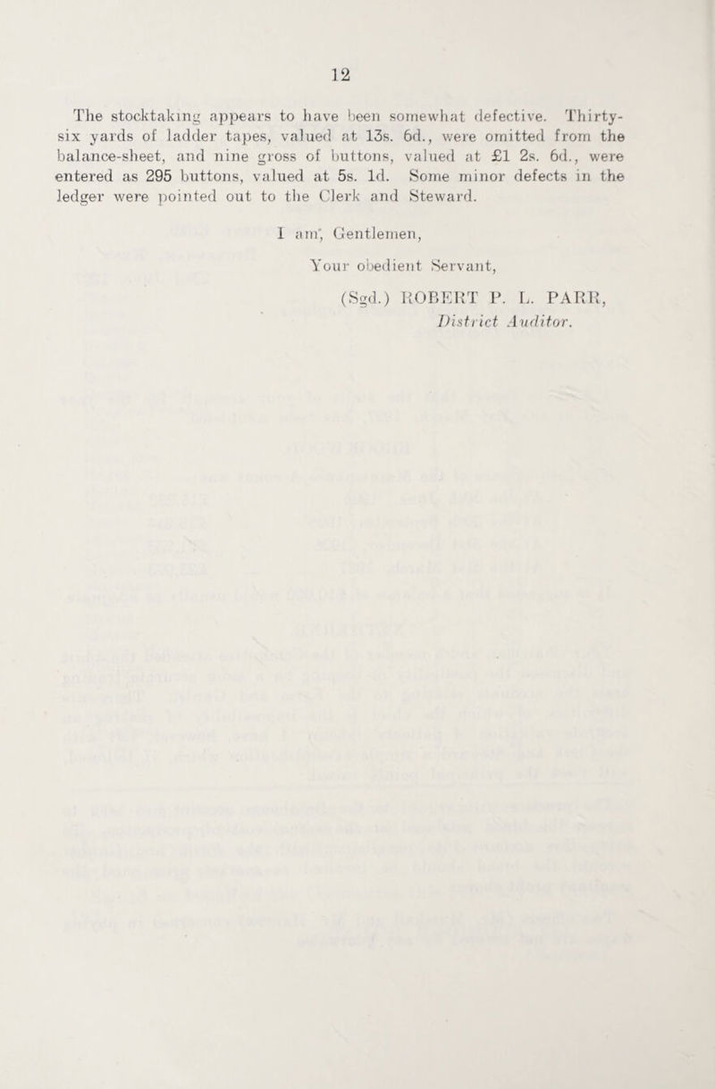 The stocktaking appears to have been somewhat defective. Thirty- six yards of ladder tapes, valued at 13s. 6d., were omitted from the balance-sheet, and nine gross of buttons, valued at £1 2s. 6d., were entered as 295 buttons, valued at 5s. Id. Some minor defects in the ledger were pointed out to the Clerk and Steward. I am' Gentlemen, Your obedient Servant, (Sgd.) ROBERT P. L. PARR, District Auditor.