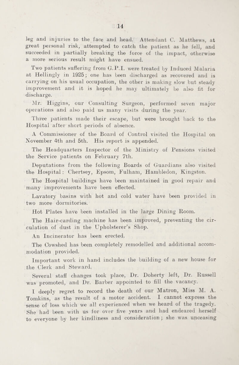 leg and injuries to the face and head. Attendant C. Matthews, at great personal risk, attempted to catch the patient as he fell, and succeeded in partially breaking the force of the impact, otherwise a more serious result might have ensued. Two patients suffering from G.P.I. were treated by Induced Malaria at Hellingly in 1925; one has been discharged as recovered and is carrying on his usual occupation, the other is making slow but steady improvement and it is hojDed he may ultimately be also fit for discharge. Mr. Higgins, our Consulting Surgeon, performed seven major operations and also paid us many visits during the year. Three patients made their escape, but were brought back to the Hospital after short periods of absence. A Commissioner of the Board of Control visited the Hospital on November 4th and 5th. His report is appended. The Headquarters Inspector of the Ministry of Pensions visited the Service patients on February 7th. Deputations from the following Boards of Guardians also visited the Hospital: Chertsey, Epsom, Fulham, Hambledon, Kingston. The Hospital buildings have been maintained in good repair and many improvements have been effected. Lavatory basins with hot and cold water have been provided in two more dormitories. Hot Plates have been installed in the large Dining Room. The Hair-carding machine has been improved, inventing the cir¬ culation of dust in the Upholsterer’s Shop. An Incinerator has been erected. The Cowshed has been completely remodelled and additional accom¬ modation provided. Important work in hand includes the building of a new house for the Clerk and Steward. Several staff changes took place, Dr. Doherty left, Dr. Russell was promoted, and Dr. Barber appointed to fill the vacancy. I deeply regret to record the death of our Matron, Miss M. A. Tomkins, as the result of a motor accident. I cannot express the sense of loss which we all experienced when we heard of the tragedy. She had been with us for over five years and had endeared herself to everyone by her kindliness and consideration ; she was unceasing