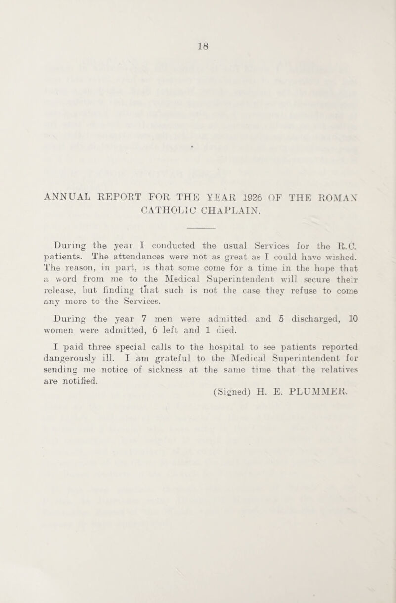 ANNUAL REPORT FOR THE YEAR 1926 OF THE ROMAN CATHOLIC CHAPLAIN. During th© year I conducted the usual Services for the RuC. jiatients. The attendances were not as great as I could have wished. The reason, in part, is that some come for a time in the hope that a word from me to the Medical Superintendent will secure their release, but finding that such is not the case they refuse to come any more to the Services. During the year 7 men were admitted and 5 discharged, 10 women were admitted, 6 left and 1 died. I paid three special calls to the hospital to see patients reported dangerously ill. I am grateful to the Medical Superintendent for sending me notice of sickness at the same time that the relatives are notified. (Signed) H. E. PLUMMER,
