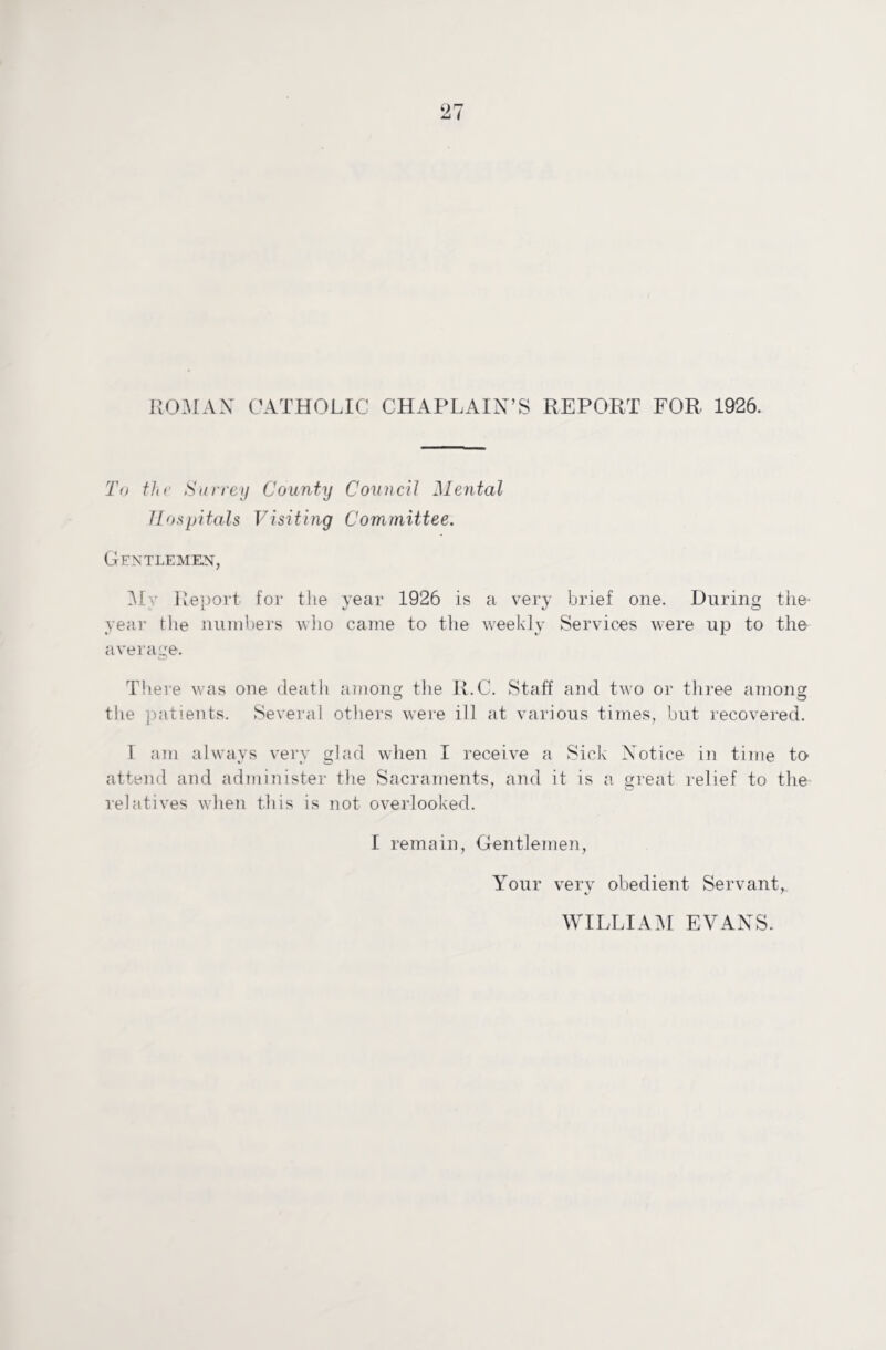 ROMAN CATHOLIC CHAPLAIN’S REPORT FOR 1926. To thr Surrey County Council Mental Hospitals Visiting Committee. Gentlemen, My Report for the year 1926 is a very brief one. During the- year the numbers who came to the weekly Services were up to the average. There was one death among the R.C. Staff and two or three among the patients. Several others were ill at various times, but recovered. I am always very glad when I receive a Sick Notice in time to attend and administer the Sacraments, and it is a great relief to the relatives when this is not overlooked. I remain, Gentlemen, Your very obedient Servant, WILLIAM EVANS.