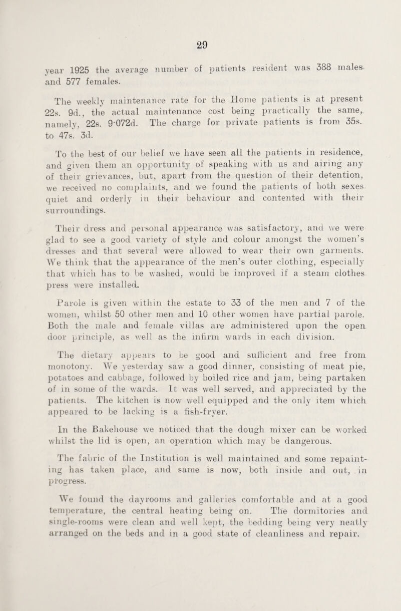 year 1925 the average number of patients resident was 388 males, and 577 females. The weekly maintenance rate for the Home patients is at present 22s. 9d., the actual maintenance cost being practically the same, namely, 22s. 9'072d. The charge for private patients is from 35s. to 47s. 3d. To the best of our belief we have seen all the patients in residence, and given them an opportunity of speaking with us and airing any of their grievances, but, apart from the question of their detention, we received no complaints, and we found the patients of both sexes quiet and orderly in their behaviour and contented with their surroundings. Their dress and personal appearance was satisfactory, and we were glad to see a good variety of style and colour amongst the women’s dresses and that several were allowed to wear their own garments. We think that the appearance of the men’s outer clothing, especially that which has to be washed, would be improved if a steam clothes press were installed. Parole is given within the estate to 33 of the men and 7 of the women, whilst 50 other men and 10 other women have partial parole. Both the male and female villas are administered upon the open door principle, as well as the infirm wards in each division. The dietary appears to be good and sufficient and free from monotony. We yesterday saw a good dinner, consisting of meat pie, potatoes and cabbage, followed by boiled rice and jam, being partaken of in some of the wards. It was well served, and appreciated by the patients. The kitchen is now well equipped and the only item which appeared to be lacking is a fish-fryer. In the Bakehouse we noticed that the dough mixer can be worked whilst the lid is open, an operation which may be dangerous. The fabric of the Institution is well maintained and some repaint¬ ing has taken place, and same is now, both inside and out, in progress. We found the day rooms and galleries comfortable and at a good temperature, the central heating being on. The dormitories and single-rooms were clean and well kept, the bedding being very neatly arranged on the beds and in a good state of cleanliness and repair.