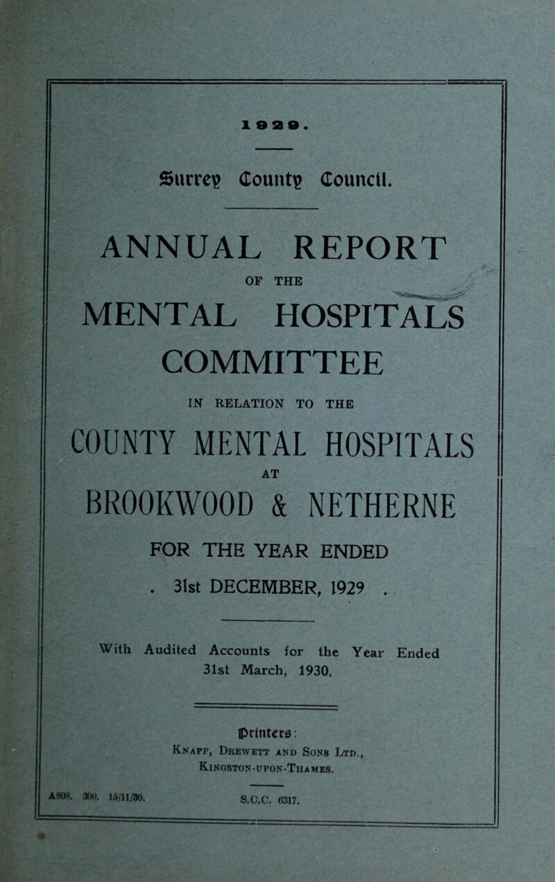 i eae. Sucre? County Council. ANNUAL REPORT t- OF THE MENTAL HOSPITALS COMMITTEE IN RELATION TO THE COUNTY MENTAL HOSPITALS AT BR00KW00D & NETHERNE FOR THE YEAR ENDED . 31st DECEMBER, 1929 . With Audited Accounts for the Year Ended 31st March, 1930, printers: Knapp, Drewett and Sons Ltd., Kingston-upon-Thames. . 300. 15/11/30. S.C.C. 6317.