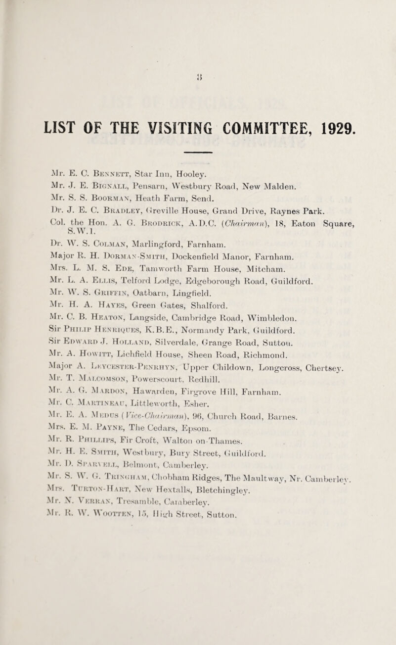 LIST OF THE VISITING COMMITTEE, 1929 -Mr. E. C. Bennett, Star Inn, Hooley. Mr. J. E. Bignall, Pensarn, VVestbury Road, New Malden. Mr. S. S. Boorman, Heath Farm, Send. l)r. J. E. C. Bradley, Greville House, Grand Drive, Raynes Park. Col. the Hon. A. G. Broorick, A.D.C. (Chairman), 18, Eaton Square S.W.l. Dr. W. S. Colman, Marlingl'ord, Farnham. Major R. H. Dorman-Smith, Dockenfield Manor, Farnham. Mrs. L. M. S. Ede, Tam worth Farm House, Mitcham. Mr. L. A. Ellis, Telford Lodge, Edgeborough Road, Guildford. Mr. W. S. Griffin, Oatbarn, Lingfield. Mr. H. A. Hayes, Green Gates, Shalford. Mr. C. B. Heaton, Langside, Cambridge Road, Wimbledon. Sir Philip Henriques, K.B.E., Normandy Park, Guildford. Sir Edward J. Holland, Silverdale, Grange Road, Sutton. Mr. A. Howitt, Lichfield House, Sheen Road, Richmond. Major A. Lkycester-Penrhyn, Upper Cliildown, Longcross, Chertsey. Mr. T. Mai.comson, Powerscourt, Redhill. Mr. A. G. Mardon, Hawarden, Firgrove Hill, Farnham. Mr. C. Martineau, Littleworth, Esher. Mr. L. A. Medus (Vice-Chairman), 96, Church Road, Barnes. Mrs. E. M. Payne, The Cedars, Epsom. Mr. R. Phillips, Fir Croft, Walton on-Thames. Mr. H. E. Smith, West bury, Bury Street, Guildford. Mr. D. Sparvell, Belmont, Camberley. Mr. S. \\ . G. Tringham, Chobham Ridges, The Maultway, Nr. Camberlev. Mrs. 1 urton-Hart, New Hextalls, Bletchingley. Mr. N. Verran, Tresamble, Camberley. Mi-. R. W. Wootten, 15, High Street, Sutton.