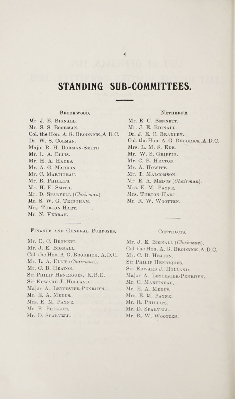 STANDING SUB-COMMITTEES. Brookwood. Mr. J. E. Bignall. Mr. S. S. Boorman. Col. the Hon. A. G. Brodrick,A. D.C. Dr. W. S. Colman. Major R. H. Dorman-Smith. Mr. L. A. Ellis. Mr. H. A. Hayes. Mr. A. G. Mardon. Mr. C. Martineau. Mr. R. Phillips. Mr. H. E. Smith. Mr. D. Sparvell {Chairman). Mr. S. W. G. Tringham. Mrs. Turton Hart. Mr. N. Verran. Finance and General Purposes. Mr. E. C. Bennett. Mr. J. E. Bignall. Col. the Hon. A. G. Brodrick, A. D.C. Mr. L. A. Ellis {Chairman). Mr. C. B. Heaton. Sir Philip Henriques, K.B.E. Sir Edward J. Holland. Major A. Leycester-Penrhyn. Mr. E. A. Medus. Mrs. E. M. Payne. Mr. R. Phillips. Mr. D. Sparvell. Netherne. Mr. E. C. Bennett. Mr. J. E. Bignall. Dr. J. E. C. Bradley. Col. the Hon. A. G. Brodrick, A.D.C. Mrs. L. M. S. Ede. Mr. W. S. Griffin. Mr. C. B. Heaton. Mr. A. Howitt. Mr. T. Malcomson. Mr. E. A. Medus {Chairman). Mrs. E. M. Payne. Mrs. Turton-Hart. Mr. R. W. Woottkn. Contracts. Mr. J. E. Big nall {Chairman). Col. the Hon. A. G. Brodrick, A.D.C. Mr. C. B. Heaton. Sir Philip Henriques. Sir Edward J. Holland. Major A. Leycester-Penrhyn. Mr. C. Martin eau. Mr. E. A. Medus. Mrs. E. M. Payne. Mr. R. Phillips. Mr. D. Sparvell. Mr. R. W. Wootten.