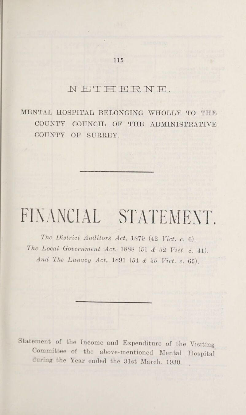 in- ie t hi IE R IN IE . MENTAL HOSPITAL BELONGING WHOLLY TO THE COUNTY COUNCIL OF THE ADMINISTRATIVE COUNTY OF SURREY. The District Auditors Act, 1879 (42 Viet. c. 6). The Local Government Act, 1888 (51 & 52 Viet. c. 41). And The Lunacy Act, 1891 (54 & 55 Viet. c. 65). Statement of the Income and Expenditure of the Visiting Committee of the above-mentioned Mental Hospital during the Year ended the 31st March, 1930.