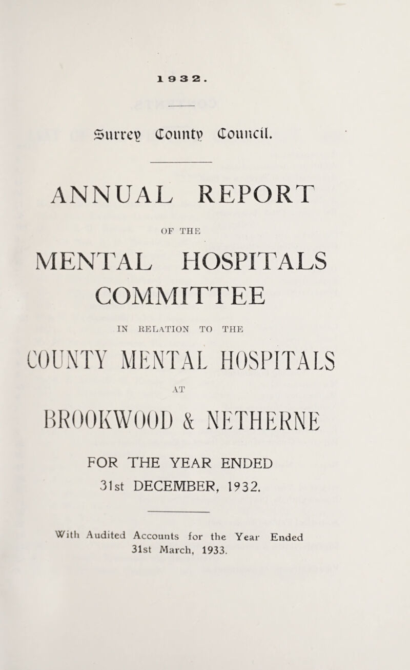 Surrey Count? Council. ANNUAL REPORT OF THE MENTAL HOSPITALS COMMITTEE IN relation to the BR00KW00D & NETHERNE FOR THE YEAR ENDED 31st DECEMBER, 1932. With Audited Accounts for the Year Ended 31st March, 1933.