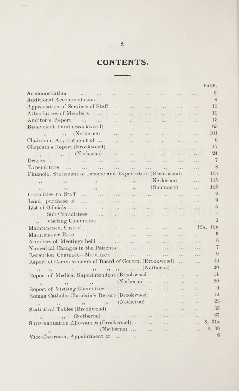 CONTENTS. Accommodation Additional Accommodation ... Appreciation of Services of Stall Attendances of Members Auditor’s Report Benevolent Fund (Brookwood) ,, ,, (Netherne) Chairman, Appointment of ... .. ... . . Chaplain's Report (Brookwood) ,, ,, (Netherne) Deaths ... Expenditure Financial Statement of Income and Expenditure (Brookwood) ,, ,, „ ,, (Netherne) ,, ,, ,, ,, (Summary) Gratuities to Staff Land, purchase of List of Officials... ,, Sub-Committees ,, Visiting Committee Maintenance, Cost of ... Maintenance Rate Numbers of Meetings held Numerical Changes in the Patients Reception Contract—Middlesex . Report of Commissioners of Board of Control (Brookwood) ,, ,, ,, „ „ „ „ (Netherne) Report of Medical Superintendent (Brookwood) ,, ,, (Netherne). Report of Visiting Committee Roman Catholic Chaplain's Report (Brookwood) „ ,, ,, „ (Netherne) . Statistical Tables (Brookwood) . ,, ,, (Netherne) Superannuation Allowances (Brookwood)... ,, ,, (Netherne) ... Vice-Chairman, Appointment of. PAGE. 6 8 11 10 13 63 101 6 17 24 .. 7 8 105 115 125 9 9 5 4 3 12 a, 12b 9 6 ... t 9 26 30 14 20 6 19 25 33 67 ... 8, 34a ... 8, 68 6