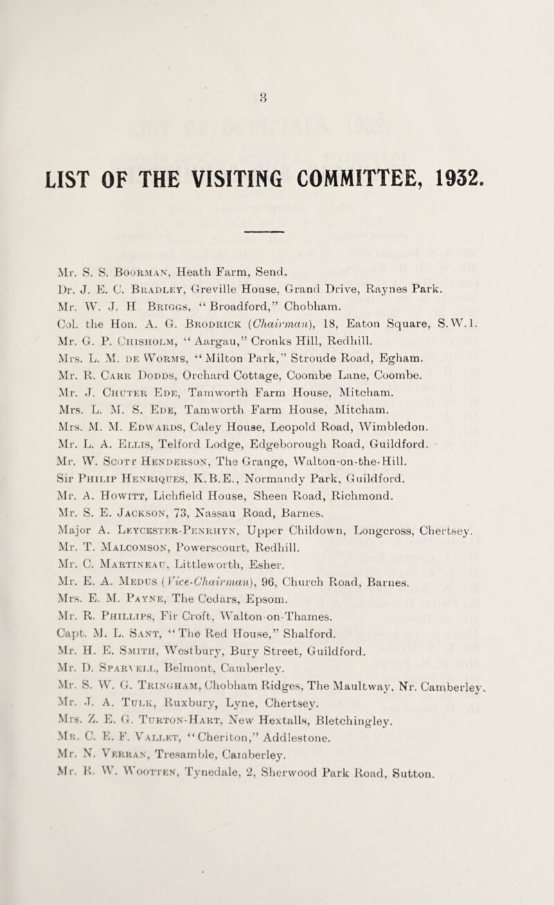 LIST OF THE VISITING COMMITTEE, 1932. Mr. S. S. Boorman, Heath Farm, Send. Dr. J. E. C. Bradley, Greville House, Grand Drive, Raynes Park. Mr. W. J. H Briggs, “Broadford,” Chobham. Col. the Hon. A. G. Brodrick [Chairman), 18, Eaton Square, S.W. 1. Mr. G. P. 0 hisholm, “Aargau,” Cronks Hill, Redhill. Mrs. L. M. de Worms, ‘‘Milton Park,” Stroude Road, Egham. Mr. R. Carr Dodds, Orchard Cottage, Coombe Lane, Coombe. Mr. J. Chuter Ede, Tamworth Farm House, Mitcliam. Mrs. L. M. S. Ede, Tam worth Farm House, Mitcham. M rs. M. M. Edwards, Caley House, Leopold Road, Wimbledon. Mr. L. A. Ellis, Telford Lodge, Edgeborough Road, Guildford. Mr. W. Scott Henderson, The Grange, Walton-on-bhe-Hill. Sir Philip Henriques, K.B.E., Normandy Park, Guildford. Mr. A. Hovvitt, Lichfield House, Sheen R-oad, Richmond. Mr. S. E. Jackson, 73, Nassau Road, Barnes. Major A. Lkyckster-Penriiyn, Upper Childown, Longcross, Chertsey. Mr. T. Malcomson, Powerscourt, Redhill. Mr. C. Martineau, Little worth, Esher. Mr. E. A. Medus ( Vice-Chairman), 96, Church Road, Barnes. Mrs. E. M. Payne, The Cedars, Epsom. Mr. R. Phillips, Fir Croft, Walton-on-Thames. Capt. M. L. Sant, “The Red House,” Shalford. Mr. H. E. Smith, Westbury, Bury Street, Guildford. Mr. D. Sparyell, Belmont, Camberley. Mr. S. W. G. Tringham, Chobham Ridges, The Maultway, Nr. Camberley. Mr. J. A. Tulk, Ruxbury, Lyne, Chertsey. Mrs. Z. E. G. Turton-Hart, New Hextalls, Bletchingley. Mr. C. E. F. Vallet, “ Cheriton,” Addlestone. Mr. N. V erran, Tresamble, Camberley. Mr. R. W . \\ ootten, Tynedale, 2, Sherwood Park Road, Sutton.