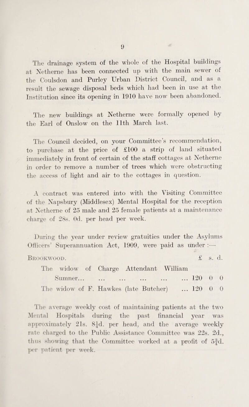 The drainage system of the whole of the Hospital buildings at Netherne has been connected up with the main sewer of the Coulsdon and Purley Urban District Council, and as a result the sewage disposal beds which had been in use at the Institution since its opening in 1910 have now been abandoned. The new buildings at Netherne were formally opened by the Earl of Onslow on the lltli March last. The Council decided, on your Committee’s recommendation, to purchase at the price of £100 a strip of land situated immediately in front of certain of the staff cottages at Netherne in order to remove a number of trees which were obstructing the access of light and air to the cottages in question. A contract was entered into with the Visiting Committee of the Napsbury (Middlesex) Mental Hospital for the reception at Netherne of 25 male and 25 female patients at a maintenance charge of 28s. Od. per head per week. During the year under review gratuities under the Asylums Officers’ Superannuation Act, 1909, were paid as under :— Brookwood. £ s. d. The widow of Charge Attendant William Sumner... ... ... ... ... ... 120 0 0 The widow of F. Hawkes (late Butcher) ... 120 0 0 The average weekly cost of maintaining patients at the two Mental Hospitals during the past financial year was approximately 21s. 8Jd. per head, and the average weekly rate charged to the Public Assistance Committee was 22s. 2d., thus showing that the Committee worked at a profit of 5|d. per patient per week.