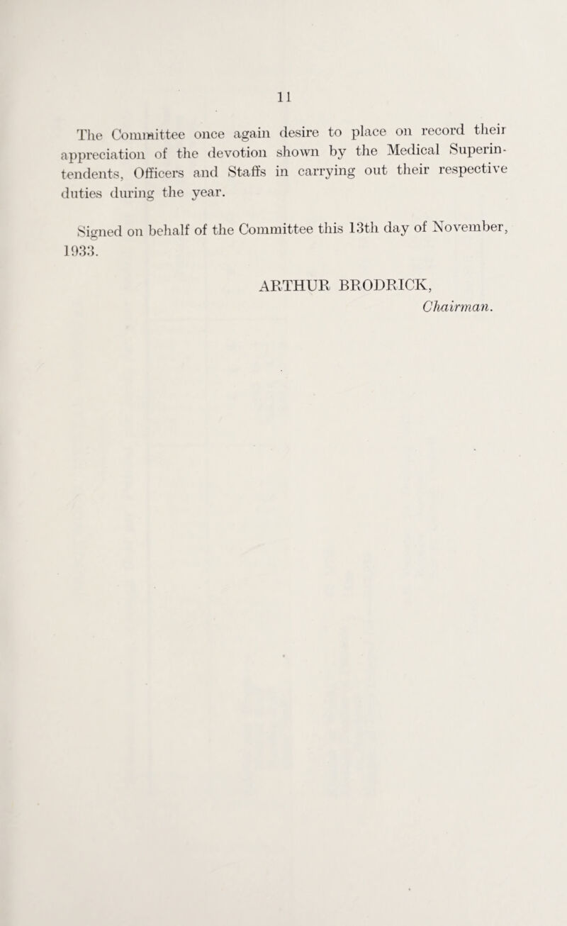 The Committee once again desire to place on record their appreciation of the devotion shown by the Medical Superin¬ tendents, Officers and Staffs in carrying out their respective duties during the year. Signed on behalf of the Committee this 13th day of November, 1933. ARTHUR BRODRICK, Chairman.