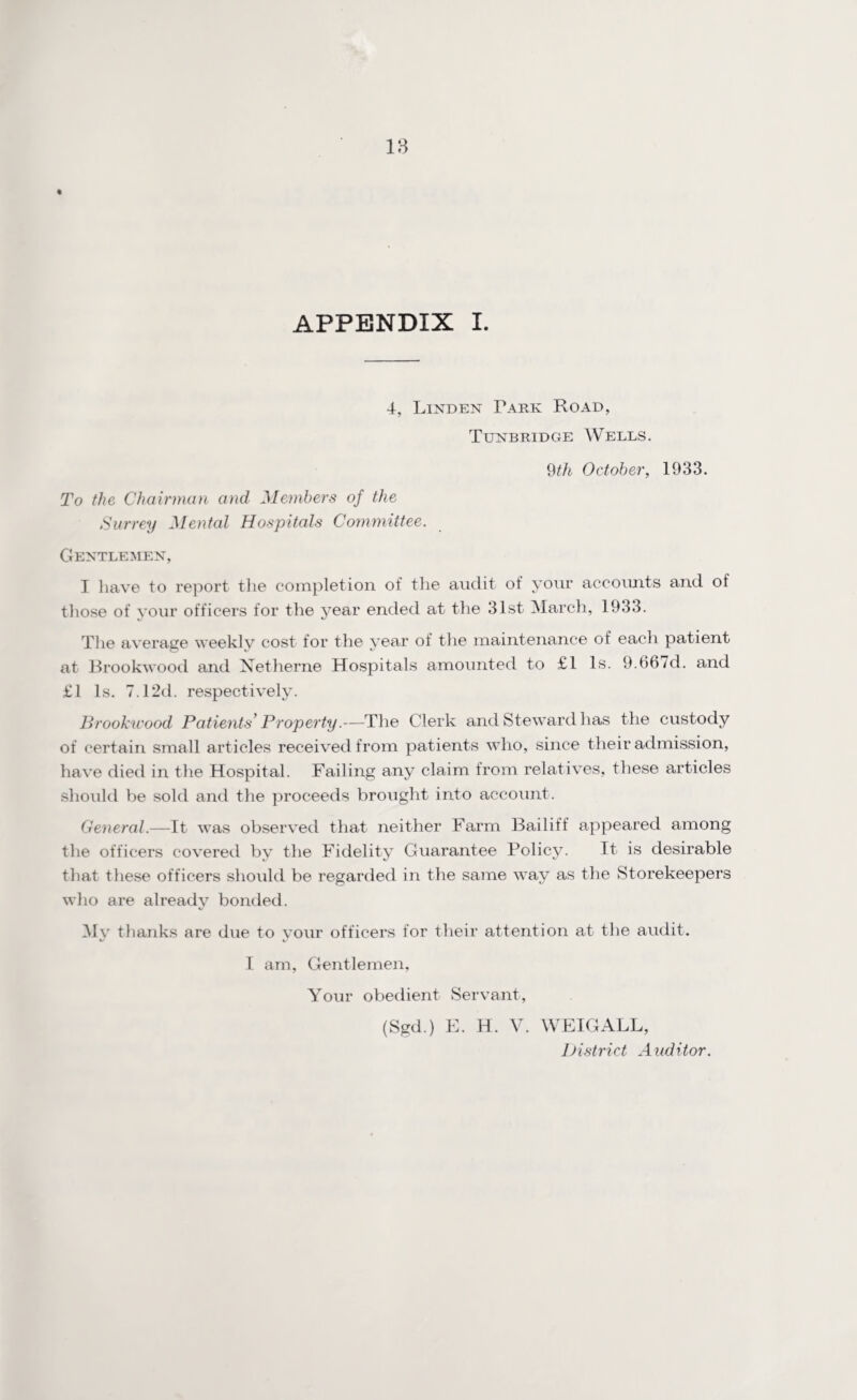 18 APPENDIX I. 4, Linden Fare: Road, Tunbridge Wells. 9th October, 1933. To the Chairman and Members of the Surrey Mental Hospitals Committee. Gentlemen, I have to report the completion of the audit of your accounts and of those of your officers for the year ended at the 31st March, 1933. The average weekly cost for the year of the maintenance of each patient at Brookwood and Netherne Hospitals amounted to £1 Is. 9.667d. and £1 Is. 7.12d. respectively. Brookicood Patients' Property.—The Clerk and Steward has the custody of certain small articles received from patients who, since their admission, have died in the Hospital. Failing any claim from relatives, these articles should be sold and the proceeds brought into account. General.—It was observed that neither Farm Bailiff appeared among the officers covered by the Fidelity Guarantee Policy. It is desirable that these officers should be regarded in the same way as the Storekeepers who are already bonded. My thanks are due to your officers for their attention at the audit. I am, Gentlemen, Your obedient Servant, (Sgd.) E. H. V. WEIGALL, District Auditor.
