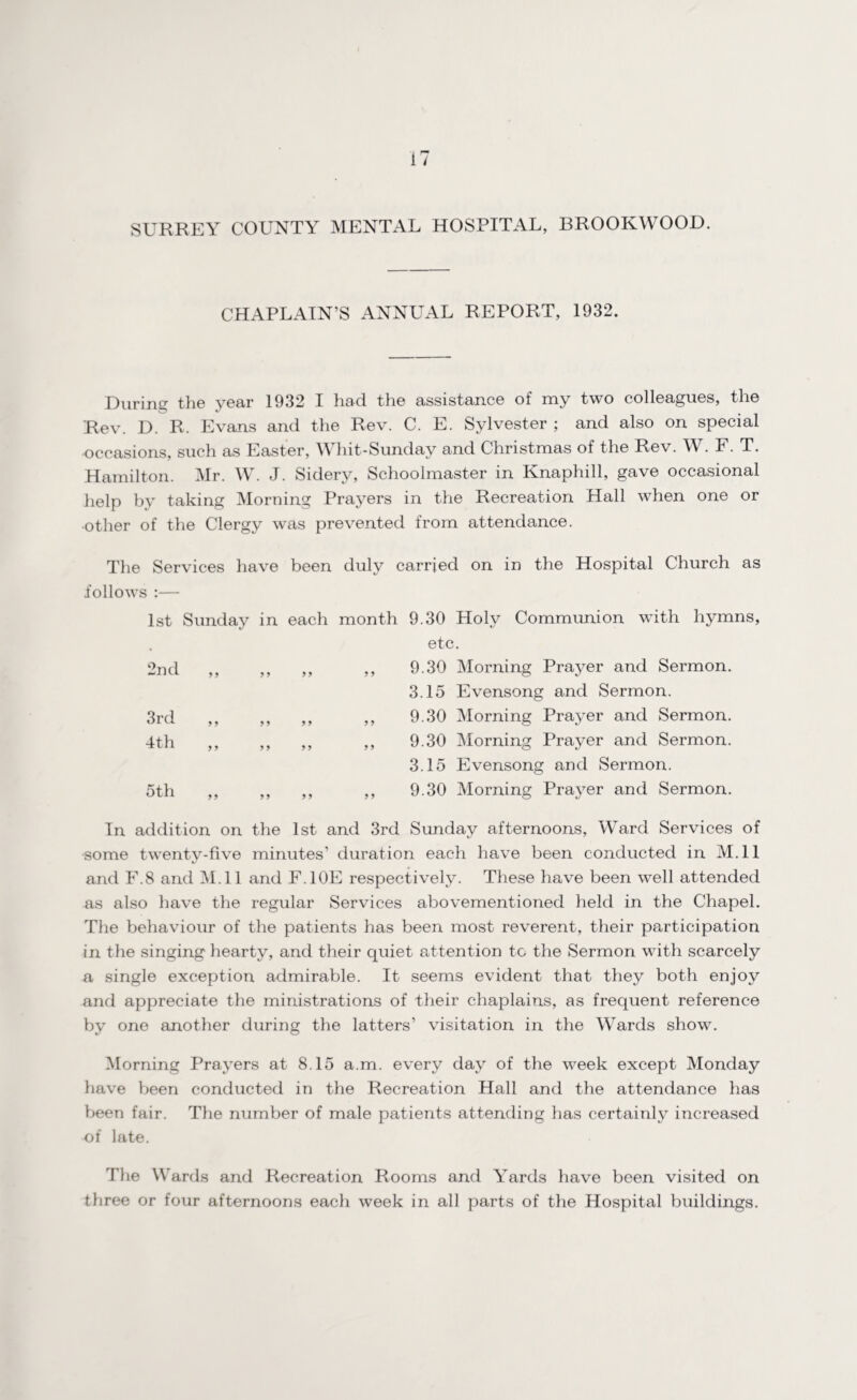SURREY COUNTY MENTAL HOSPITAL, BROOKWOOD. CHAPLAIN’S ANNUAL REPORT, 1932. During the year 1932 I had the assistance of my two colleagues, the Rev. D. R, Evans and the Rev. C. E. Sylvester ; and also on special occasions, such as Easter, YY hit-Sunday and Christmas of the Rev. W. F. T. Hamilton. Mr. W. J. Sidery, Schoolmaster in Knaphill, gave occasional help by taking Morning Prayers in the Recreation Hall when one or other of the Clergy was prevented from attendance. The Services have been duly carried on in the Hospital Church as follows :— 1st Sunday in each month 9.30 Holy Communion with hymns, etc. ,, ,, 9.30 Morning Prayer and Sermon. 3.15 Evensong and Sermon. ,, ,, 9.30 Morning Prayer and Sermon. ,, ,, 9.30 Morning Prayer and Sermon. 3.15 Evensong and Sermon. ,, ,, 9.30 Morning Prayer and Sermon. 2nd 3rd 4th 5th 9 9 9 9 9 9 In addition on the 1st and 3rd Sunday afternoons, Ward Services of some twenty-five minutes’ duration each have been conducted in M.ll and F.8 and M.ll and F.10E respectively. These have been well attended as also have the regular Services abovementioned held in the Chapel. The behaviour of the patients has been most reverent, their participation in the singing hearty, and their quiet attention to the Sermon with scarcely a single exception admirable. It seems evident that they both enjoy and appreciate the ministrations of their chaplains, as frequent reference by one another during the latters’ visitation in the Wards show. Morning Prayers at 8.15 a.m. every day of the week except Monday have been conducted in the Recreation Hall and the attendance has been fair. The number of male patients attending has certainly increased of late. The Wards and Recreation Rooms and Yards have been visited on three or four afternoons each week in all parts of the Hospital buildings.