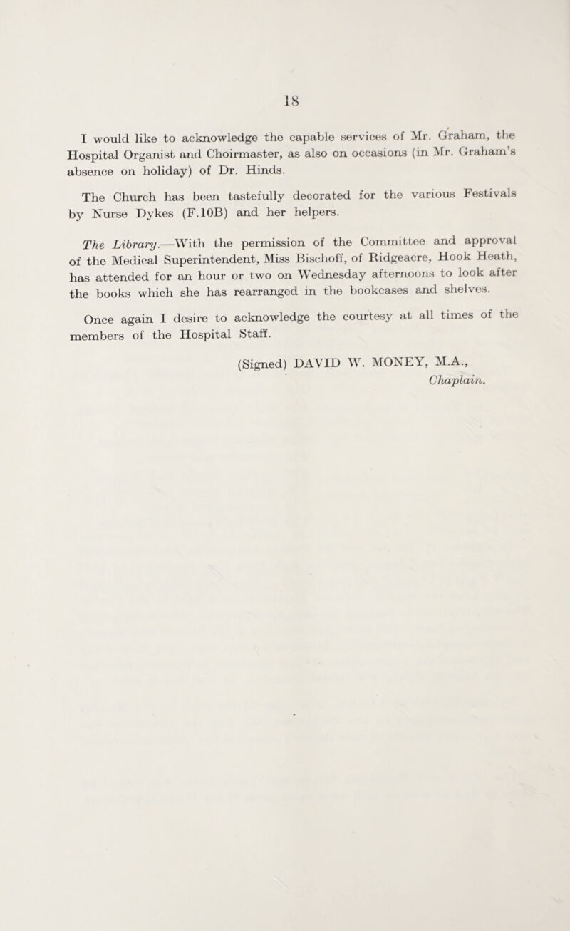 $ I would like to acknowledge the capable services of Mr. Graham, the Hospital Organist and Choirmaster, as also on occasions (in Mr. Graham’s absence on holiday) of Dr. Hinds. The Church has been tastefully decorated for the various Festivals by Nurse Dykes (F.10B) and her helpers. The Library.—With the permission of the Committee and approval of the Medical Superintendent, Miss Bischoff, of Ridgeacre, Hook Heath, has attended for an hour or two on Wednesday afternoons to look after the books which she has rearranged in the bookcases and shelves. Once again I desire to acknowledge the courtesy at all times of the members of the Hospital Staff. (Signed) DAVID W. MONEY, M.A.,