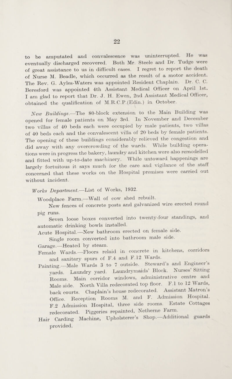 to be amputated and convalescence was uninterrupted. He was eventually discharged recovered. Both Mr. Steele and Dr. Tudge were of great assistance to us in difficult cases. I regret to report the death of Nurse M. Beadle, which occurred as the result of a motor accident. The Rev. G. Ayles-Waters was appointed Resident Chaplain. Dr. C. C. Beresford was appointed 4th Assistant Medical Officer on April 1st. I am glad to report that Dr. J. H. Ewen, 2nd Assistant Medical Officer, obtained the qualification of M.R.C.P.(Edin.) in October. New Buildings.—The 80-block extension to the Main Building was opened for female patients on May 3rd. In November and December two villas of 40 beds each were occupied by male patients, two villas of 40 beds each and the convalescent villa of 20 beds by female patients. The opening of these buildings considerably relieved the congestion and did away with any overcrowding of the wards. While building opera¬ tions were in progress the bakery, laundry and kitchen were also remodelled and fitted with up-to-date machinery. While untoward happenings are largely fortuitous it says much for the care and vigilance of the staff concerned that these works on the Hospital premises were carried out without incident. Works Department.—List of Works, 1932. Woodplace Farm.—Wall of cow shed rebuilt. New fences of concrete posts and galvanized wire erected round pig rims. Seven loose boxes converted into twenty-four standings, and automatic drinking bowls installed. Acute Hospital.—New bathroom erected on female side. Single room converted into bathroom male side. Garage.—Heated by steam. Female Wards.—Floors relaid in concrete in kitchens, corridors and sanitary spurs of F.4 and F.12 Wards. Painting.—Male Wards 3 to 7 outside. Steward s and Engineer s vards. Laundry yard. Laundrymaids’ Block. Nurses Sitting Rooms. Main corridor windows, administrative centre and Male side. North Villa redecorated top floor. F.l to 12 Wards, back courts. Chaplain’s house redecorated. Assistant Matron s Office. Reception Rooms M. and F. Admission Hospital. F.2 Admission Hospital, three side rooms. Estate Cottages redecorated. Piggeries repainted, Netherne Farm. Hair Carding Machine, Upholsterer’s Shop—Additional guards provided.