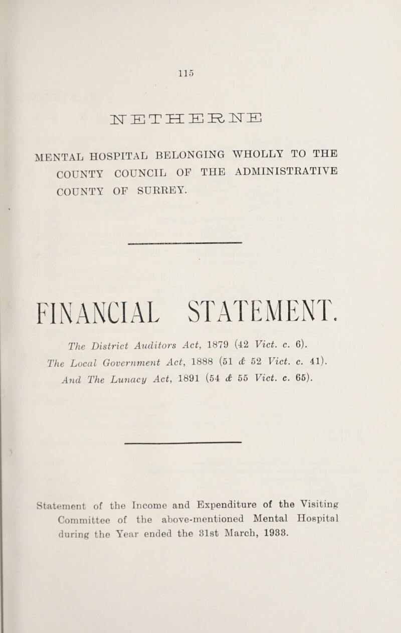MENTAL HOSPITAL BELONGING WHOLLY TO THE COUNTY COUNCIL OF THE ADMINISTRATIVE COUNTY OF SURREY. The District Auditors Act, 1879 (42 Viet. c. 6). The Local Government Act, 1888 (51 d 52 Viet. c. 41). And The Lunacy Act, 1891 (54 d 55 Viet. c. 65). Statement of the Income and Expenditure of the Visiting Committee of the above-mentioned Mental Hospital during the Year ended the 31st March, 1933.