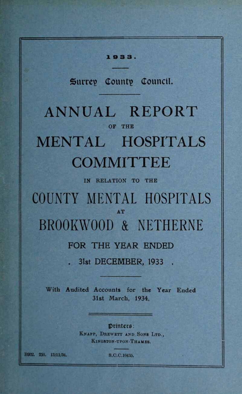 10 3 3. Surrey Count? Council. ANNUAL REPORT OF THE MENTAL HOSPITALS COMMITTEE IN RELATION TO THE COUNTY MENTAL HOSPITALS AT BROOKWOOD & NETHERNE FOR THE YEAR ENDED . 31st DECEMBER, 1933 . With Audited Accounts for the Year Ended 31st March, 1934, printers: Knapp, Drenvett and Sons Ltd., Kingston-upon-Thames. B932. 250. 13/11/34. S.C.C.10435.