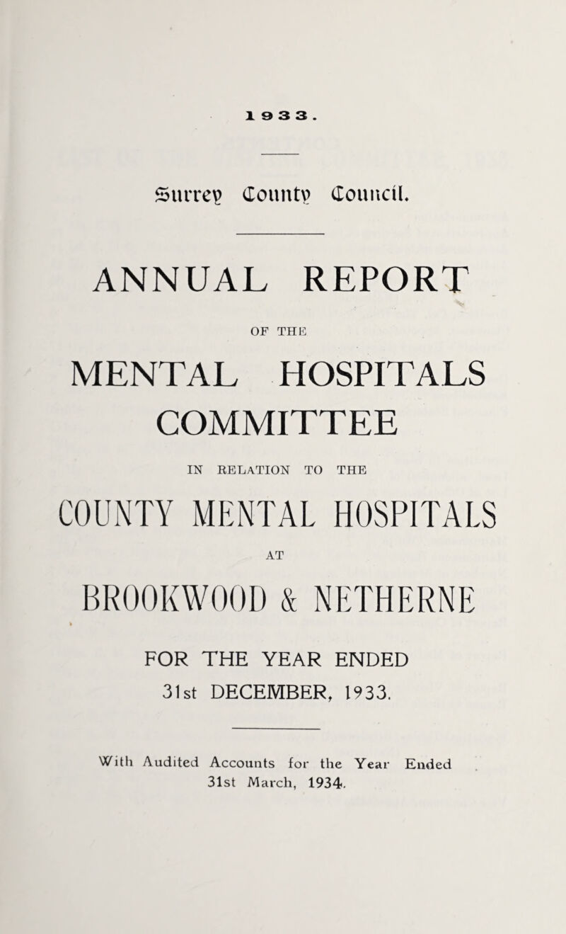 Surrey Coimtp Council. ANNUAL REPORT OF THE MENTAL HOSPITALS COMMITTEE IN RELATION to the COUNTY MENTAL HOSPITALS AT BR00KW00D & NETHERNE FOR THE YEAR ENDED 31st DECEMBER, 1933. With Audited Accounts for the Year Ended 31st March, 1934.