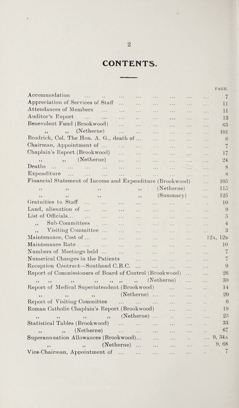 CONTENTS. Accommodation Appreciation of Services of Staff ... Attendances of Members Auditor’s Report Benevolent Fund (Brookwood) ,, >> (Netherne) Brodrick, Col. The Hon. A. G., death of. Chairman, Appointment of ... Chaplain’s Report (Brookwood) ,, ,, (Netherne) Deaths ... Expenditure Financial Statement of Income and Expenditure (Brookwood) >> >, >, ,, (Netherne) >> ,, ,, (Summary) Gratuities to Staff Land, alienation of ... List of Officials... ,, Sub-Committees ,, Visiting Committee ... Maintenance, Cost of ... Maintenance Rate Numbers of Meetings held ... Numerical Changes in the Patients Reception Contract—Southend C.B.C. ... Report of Commissioners of Board of Control (Brookwood) .. ,, ,, ,, ,, ,, ,, ,, (Netherne) Report of Medical Superintendent (Brookwood) ,, ,, „ (Netherne). Report of Visiting Committee Roman Catholic Chaplain’s Report (Brookwood) ,, ,, ,, ,, (Netherne). Statistical Tables (Brookwood) ,, ,, (Netherne) Superannuation Allowances (Brookwood)... ,, ,, (Netherne) ... Vice-Chairman, Appointment of ... PACE. 7 11 11 13 63 101 0 7 17 24 8 8 105 115 125 10 9 5 4 3 12a, 12b 10 7 7 9 26 30 14 20 6 19 25 33 67 . 9, 34 a . 9, 68 i