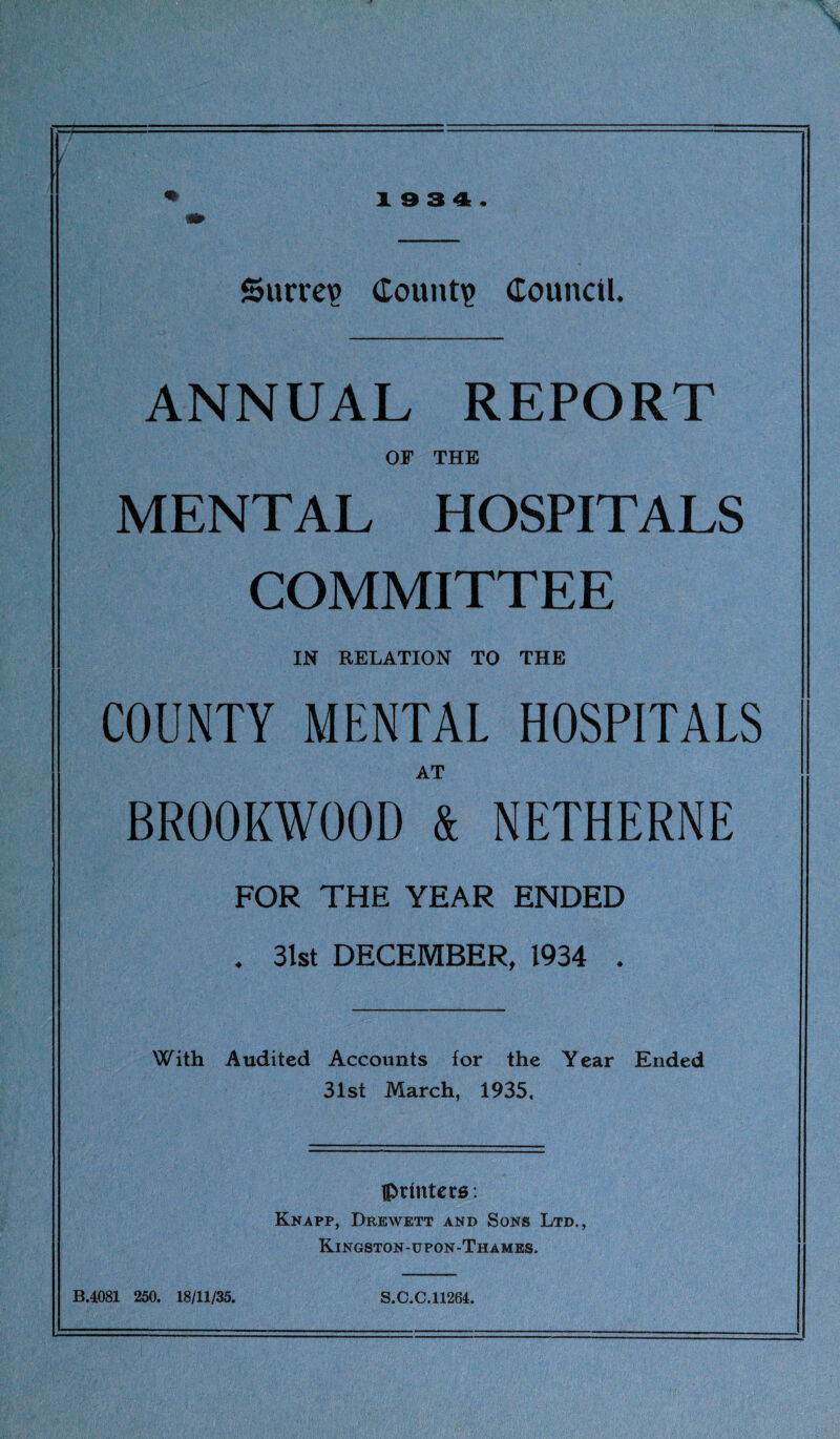 19 3 4. Surrey Count? Council. ANNUAL REPORT OF THE MENTAL HOSPITALS COMMITTEE IN RELATION TO THE COUNTY MENTAL HOSPITALS AT BR00KW00D & NETHERNE FOR THE YEAR ENDED . 31st DECEMBER, 1934 . With Audited Accounts for the Year Ended 31st March, 1935, {printers: Knapp, Drkwett and Sons Ltd., Kingston-upon-Thames. B.4081 250. 18/11/35. S.C.C.11264.