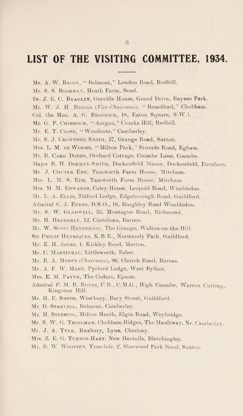 LIST OF THE VISITING COMMITTEE, 1934 Mr. A. W. Bacon, “ Belmont,” London Road, Redhill. Mr. S. S. Boorman, Heath Farm, Send. Ur. J. E. C. Bradley, Greville House, Grand Drive, Raynes Park. Mr. W. J. H Briggs (Vice-Chairman), “ Broadford,’’ Chobham. Col. the Hon. A. G. Brodrick, IS, Eaton Square, S.W.l. Mr. G. P. Chisholm, “ Aargau,” Cronks Hill, Redhill, Mr. E. T. Close, “ Woodcote,” Cainberley. Mr. S. J. Crovvther-Smith, 37, Grange Road, Sutton. M rs. L. M. de Worms, ‘Milton Park, ’ Stroude Road, Egbam. Mr. R. Carr Dodds, Orchard Cottage, Coombe Lane, Coombe. Major R. H. Dorman-Smith, Dockenfield Manor, Dockenfield, Farnham Mr. J. Chuter Ede, Tam worth Farm House, Mitcham. Mrs. L. M. S. Ede, Tam worth Farm House. Mitcham. M rs. M. M. Edwards, Caley House, Leopold Road, Wimbledon. Mr. L. A. Ellis, Telford Lodge, Edgeborough Road, Guildford. Admiral C. J. Eyres, D.S.O., 16, Burghley Road Wimbledon. Mr. S. W. Gladwell, 35, Montague Road, Richmond. Mr. H. Hedderly, 12, Castelnau, Barnes. Mr. W. Scott Henderson, The Grange, Walton-on-the-Hill. Sir Philip Henriques, K.B.E., Normandy Park, Guildford. Mr. E. H. Jones, 1, Kirkley Road, Merton. Mr. C. Martineait, Littleworth, Esher. Mr. E. A. Med us (Chairman), 96, Church Road, Barnes. Mr. A. F. W. Meen, Pyrford Lodge, West Bjdieet. Mrs. E. M. Payne, The Cedars, Epsom. Admiral P. M. R. Roy ns, C.B., C.M.G., High Coombe, Warren Cutting, Kingston Hill. Mr. H. E. Smith, Westbury, Bury Street, Guildford. Mr. D. Spar yell, Belmont, Camberley. Mr. H. Stebbing, Milton Heath, Elgin Road, Weybridge. Mr. S. W. G. Tringham, Chobham Ridges, The MaultwayL Nr. Camberley. Mr. J. A. Tijlk, Ruxbury, Ljme, Chertsey. Mrs. Z. E. G. Turton-Hart, New Hextalls, Bletchingley. Mr. R. W. Wootten, Tvnedale, 2, Sherwood Park Road,. Sutton.