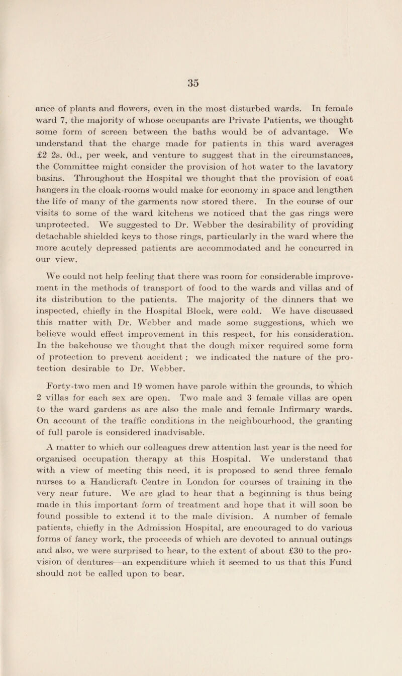 ance of plants and flowers, even in the most disturbed wards. In female ward 7, the majority of whose occupants are Private Patients, we thought some form of screen between the baths would be of advantage. We understand that the charge made for patients in this ward averages £2 2s. Od., per week, and venture to suggest that in the circumstances, the Committee might consider the provision of hot water to the lavatory basins. Throughout the Hospital we thought that the provision of coat hangers in the cloak-rooms would make for economy in space and lengthen the life of many of the garments now stored there. In the course of our visits to some of the ward kitchens we noticed that the gas rings were unprotected. We suggested to Dr. Webber the desirability of providing detachable shielded keys to those rings, particularly in the ward where the more acutely depressed patients are accommodated and he concurred in our viewT. We could not help feeling that there was room for considerable improve¬ ment in the methods of transport of food to the wards and villas and of its distribution to the patients. The majority of the dinners that we inspected, chiefly in the Hospital Block, were cold. We have discussed this matter with Dr. Webber and made some suggestions, which we believe would effect improvement in this respect, for his consideration. In the bakehouse we thought that the dough mixer required some form of protection to prevent accident; we indicated the nature of the pro¬ tection desirable to Dr. Webber. Forty-two men and 19 women have parole within the grounds, to which 2 villas for each sex are open. Two male and 3 female villas are open to the ward gardens as are also the male and female Infirmary wards. On account of the traffic conditions in the neighbourhood, the granting of full parole is considered inadvisable. A matter to which our colleagues drew attention last year is the need for organised occupation therapy at this Hospital. We understand that with a view of meeting this need, it is proposed to send three female nurses to a Handicraft Centre in London for courses of training in the very near future. We are glad to hear that a beginning is thus being made in this important form of treatment and hope that it will soon be found possible to extend it to the male division. A number of female patients, chiefly in the Admission Hospital, are encouraged to do various forms of fancy work, the proceeds of which are devoted to annual outings and also, we were surprised to hear, to the extent of about £30 to the pro¬ vision of dentures—an expenditure which it seemed to us that this Fund should not be called upon to bear.