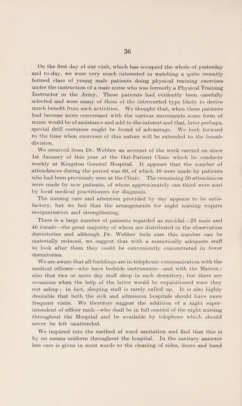 On the first day of our visit, which has occupied the whole of yesterday and to-day, we were very much interested in watching a quite recently formed class of young male patients doing physical training exercises under the instruction of a male nurse who was formerly a Physical Training Instructor in the Army. These patients had evidently been carefully selected and were many of them of the introverted type likely to derive much benefit from such activities. We thought that, when these patients had become more conversant with the various movements some form of music would be of assistance and add to the interest and that, later perhaps, special drill costumes might be found of advantage. We look forward to the time when exercises of this nature will be extended to the female division. We received from Dr. Webber an account of the work carried on since 1st January of this year at the Out-Patient Clinic which he conducts weekly at Kingston General Hospital. It appears that the number of attendances during the period was 60, of which 10 were made by patients who had been previously seen at the Clinic. The remaining 50 attendances were made by new patients, of whom approximately one-third were sent by local medical practitioners for diagnosis. The nursing care and attention provided by day appears to be satis¬ factory, but we feel that the arrangements for night nursing require reorganization and strengthening. There is a large number of patients regarded as suicidal—25 male and 46 female—the great majority of whom are distributed in the observation dormitories and although Dr. Webber feels sure this number can be materially reduced, we suggest that with a numerically adequate staff to look after them they could be conveniently concentrated in fewer dormitories. We are aware that all buildings are in telephonic communication with the medical officers—who have bedside instruments—and with the Matron ; also that two or more day staff sleep in each dormitory, but there are occasions when the help of the latter would be requisitioned were they not asleep ; in fact, sleeping staff is rarely called up. It is also highly desirable that both the sick and admission hospitals should have more frequent visits. We therefore suggest the addition of a night super¬ intendent of officer rank—who shall be in full control of the night nursing throughout the Hospital and be available by telephone which should never be left unattended. We inquired into the method of ward sanitation and find that this is by no means uniform throughout the hospital. In the sanitary annexes less care is given in most wards to the cleaning of sides, doors and hand