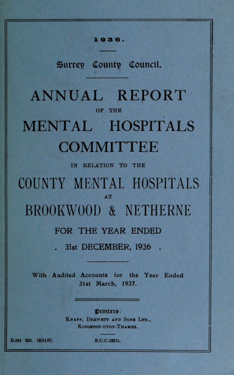 Surrey Count? Council. ANNUAL REPORT , H OF THE MENTAL HOSPITALS COMMITTEE IN RELATION TO THE COUNTY MENTAL HOSPITALS AT BR00KW00D & NETHERNE FOR THE YEAR ENDED . 31st DECEMBER, 1936 . With Audited Accounts for the Year Ended 31st March, 1937. printers: Knapp, Drewett and Sons Ltd., Kingston-upon-Thames. B.564 250. 19/11/37. S.C.C.133U.