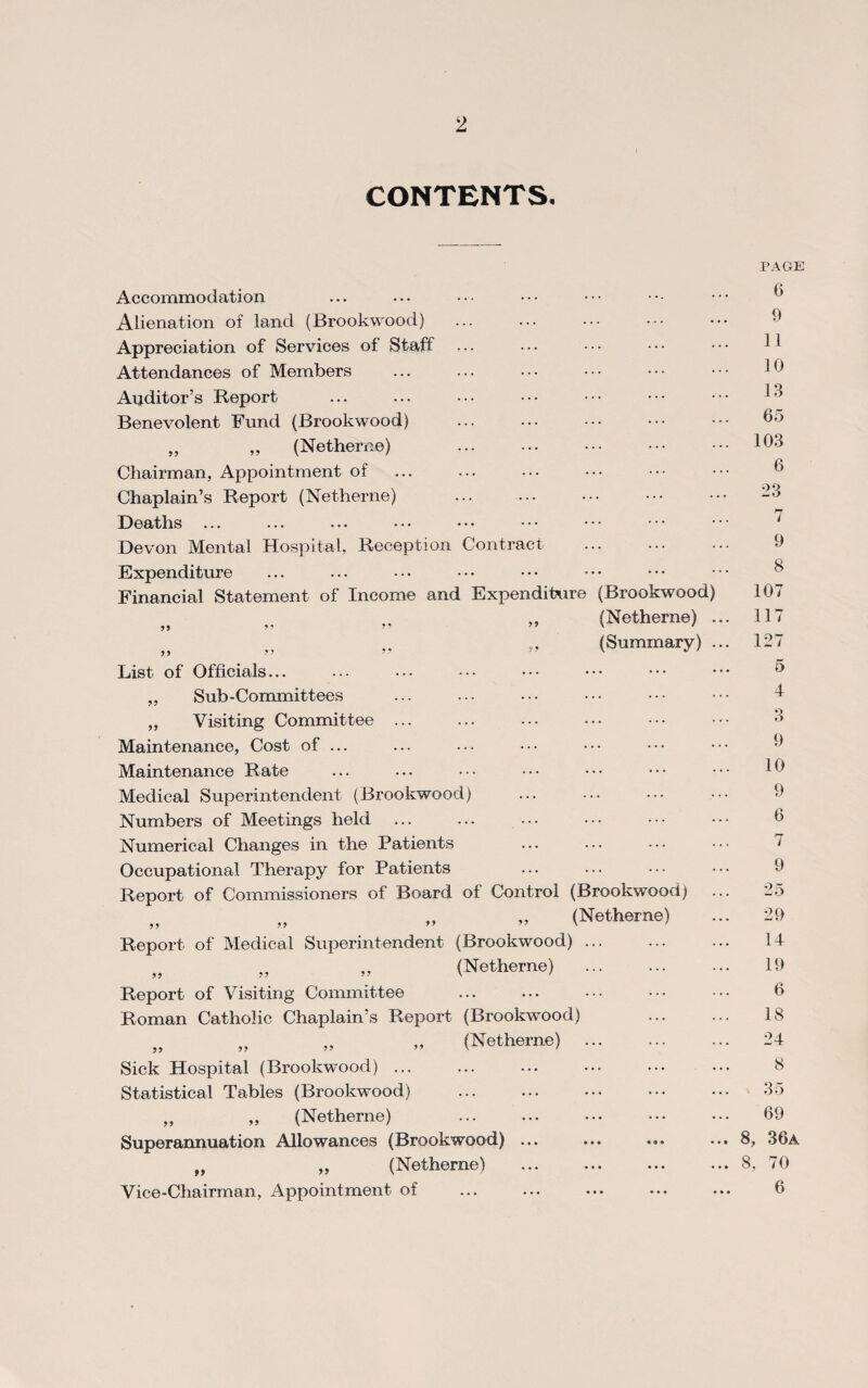 CONTENTS. Accommodation Alienation of land (Brookwood) Appreciation of Services of Staff Attendances of Members Auditor’s Report Benevolent Fund (Brookwood) „ „ (Netherne) Chairman, Appointment of Chaplain’s Report (Netherne) Deaths ... Devon Mental Hospital, Reception Contract. Expenditure Financial Statement of Income and Expenditure (Brookwood) „ „ „ „ (Netherne) . „ „ „ » (Summary) . List of Officials... „ Sub-Committees „ Visiting Committee ... Maintenance, Cost of ... Maintenance Rate Medical Superintendent (Brookwood) Numbers of Meetings held ... Numerical Changes in the Patients Occupational Therapy for Patients Report of Commissioners of Board of Control (Brookwood) „ „ „ „ (Netherne) Report of Medical Superintendent (Brookwood) ... „ „ » (Netherne) . Report of Visiting Committee Roman Catholic Chaplain’s Report (Brookwood) „ „ „ „ (Netherne). Sick Hospital (Brookwood) ... . Statistical Tables (Brookwood) „ ,, (Netherne) Superannuation Allowances (Brookwood) ... f) „ (Netherne) Vice-Chairman, Appointment of PAGE 6 9 11 10 13 65 103 6 23 7 9 8 107 117 127 5 4 O o 9 10 9 6 7 9 25 29 14 19 6 18 24 8 35 69 8, 36a 8, 70 6