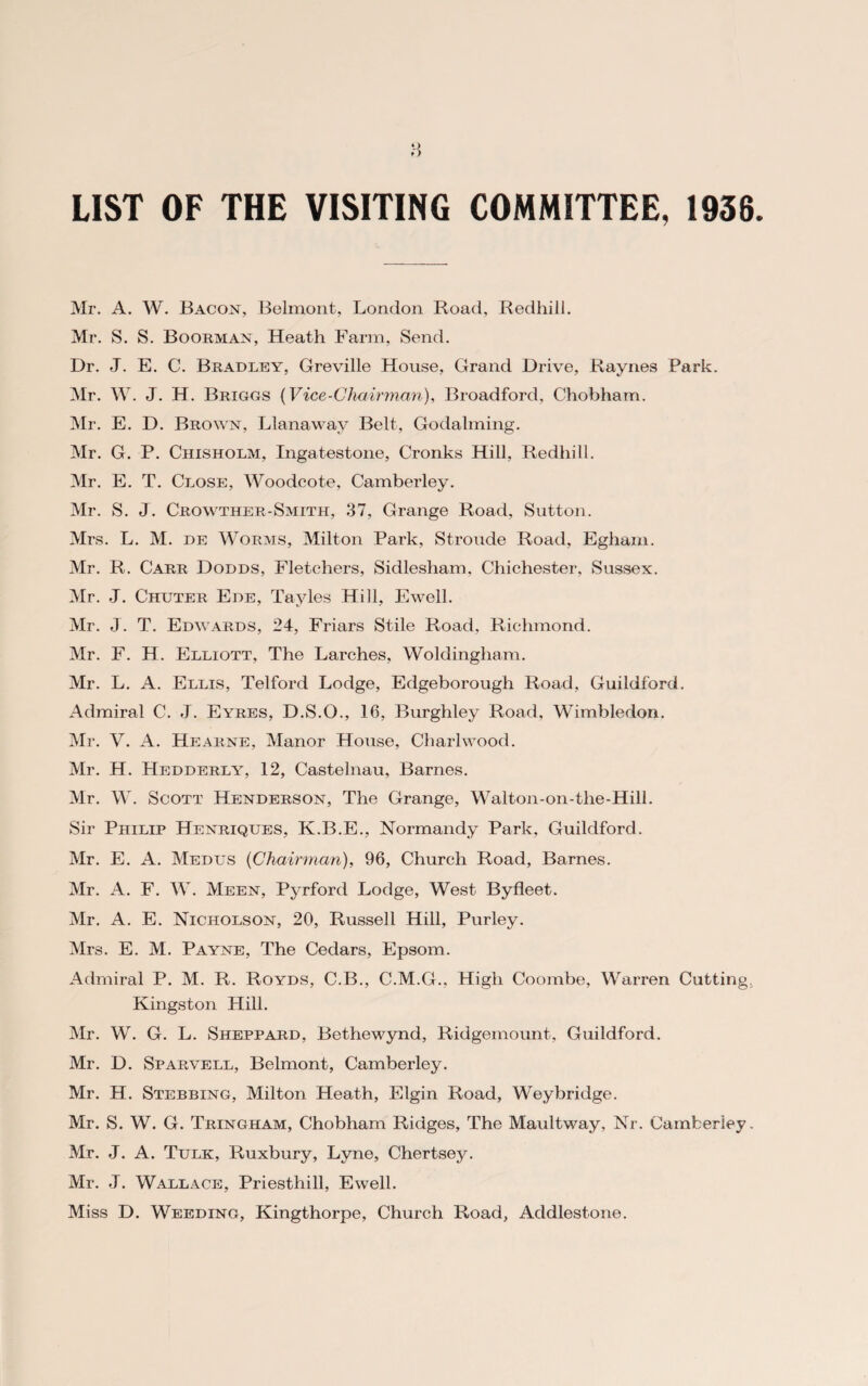 LIST OF THE VISITING COMMITTEE, 1936. Mr. A. W. Bacon, Belmont, London Road, Redhill. Mr. S. S. Boorman, Heath Farm, Send. Dr. J. E. C. Bradley, Greville House, Grand Drive, Raynes Park. Mr. W. J. H. Briggs (Vice-Chairman), Broadford, Chobham. Mr. E. D. Brown, Lianaway Belt, Godaiming. Mr. G. P. Chisholm, Ingatestone, Cronks Hill, Redhill. Mr. E. T. Close, Woodcote, Camberley. Mr. S. J. Crowther-Smith, 37, Grange Road, Sutton. Mrs. L. M. de Worms, Milton Park, Stroude Road, Egham. Mr. R. Carr Dodds, Fletchers, Sidlesham. Chichester, Sussex. Mr. J. Chuter Ede, Tayles Hill, Ewell. Mr. J. T. Edwards, 24, Friars Stile Road, Richmond. Mr. F. H. Elliott, The Larches, Woldingliam. Mr. L. A. Ellis, Telford Lodge, Edgeborough Road, Guildford. Admiral C. J. Eyres, D.S.O., 16, Burghley Road, Wimbledon. Mr. V. A. Hearne, Manor House, Charlwood. Mr. H. Hedderly, 12, Castelnau, Barnes. Mr. W. Scott Henderson, The Grange, Walton-on-the-Hill. Sir Philip Henriques, K.B.E., Normandy Park, Guildford. Mr. E. A. Medus {Chairman), 96, Church Road, Barnes. Mr. A. F. W. Meen, Pyrford Lodge, West Byfleet. Mr. A. E. Nicholson, 20, Russell Hill, Purley. Mrs. E. M. Payne, The Cedars, Epsom. Admiral P. M. R. Royds, C.B., C.M.G., High Coombe, Warren Cutting. Kingston Hill. Mr. W. G. L. Sheppard, Bethewynd, Ridgemount, Guildford. Mr. D. Sparvell, Belmont, Camberley. Mr. H. Stebbing, Milton Heath, Elgin Road, Weybridge. Mr. S. W. G. Tringham, Chobham Ridges, The Maultway, Nr. Camberley. Mr. J. A. Tulk, Ruxbury, Lyne, Chertsey. Mr. J. Wallace, Priesthill, Ewell. Miss D. Weeding, Kingthorpe, Church Road, Addlestone.