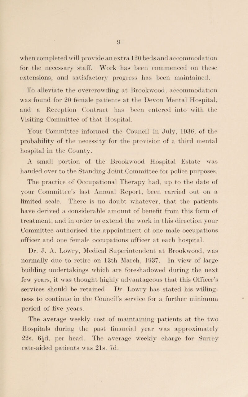 when completed will provide an extra 120 beds and accommodation for the necessary staff. Work has been commenced on these extensions, and satisfactory progress has been maintained. To alleviate the overcrowding at Brookwood, accommodation was found for 20 female patients at the Devon Mental Hospital, and a Reception Contract has been entered into with the Visiting Committee of that Hospital. Your Committee informed the Council in July, 1936, of the probability of the necessity for the provision of a third mental hospital in the County. A small portion of the Brookwood Hospital Estate was handed over to the Standing Joint Committee for police purposes. The practice of Occupational Therapy had, up to the date of your Committee’s last Annual Report, been carried out on a limited scale. There is no doubt whatever, that the patients have derived a considerable amount of benefit from this form of treatment , and in order to extend the work in this direction your Committee authorised the appointment of one male occupations officer and one female occupations officer at each hospital. Dr. J. A. Lowry, Medical Superintendent at Brookwood, was normally due to retire on 13th March, 1937. In view of large build in v undertakings which are foreshadowed during the next few years, it was thought highly advantageous that this Officer’s services should be retained. Dr. Lowry has stated his willing¬ ness to continue in the Council’s service for a further minimum period of five years. The average weekly cost of maintaining patients at the two Hospitals during the past financial year was approximately 22s. 6Jd. per head. The average weekly charge for Surrey rate-aided patients was 21s. 7d.