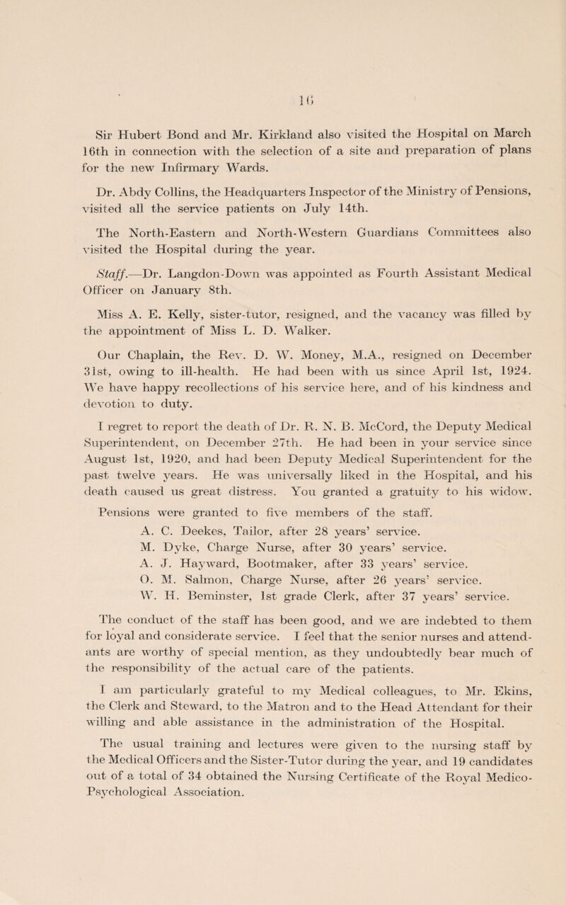 16th in connection with the selection of a site and preparation of plans for the new Infirmary Wards. Dr. Abdy Collins, the Headquarters Inspector of the Ministry of Pensions, visited all the service patients on July 14th. The North-Eastern and North-Western Guardians Committees also visited the Hospital during the year. Staff.—Dr. Langdon-Down was appointed as Fourth Assistant Medical Officer on January 8th. Miss A. E. Kelly, sister-tutor, resigned, and the vacancy was filled by the appointment of Miss L. D. Walker. Our Chaplain, the Rev. D. W. Money, M.A., resigned on December 31st, owing to ill-health. He had been with us since April 1st, 1924. We have happy recollections of his service here, and of his kindness and devotion to duty. I regret to report the death of Dr. R. N. B. McCord, the Deputy Medical Superintendent, on December 27th. He had been in your service since August 1st, 1920, and had been Deputy Medical Superintendent for the past twelve years. He was universally liked in the Hospital, and his death caused us great distress. You granted a gratuity to his widow. Pensions were granted to five members of the staff. A. C. Deekes, Tailor, after 28 years’ service. M. Dyke, Charge Nurse, after 30 years’ service. A. J. Hayward, Bootmaker, after 33 years’ service, O. M. Salmon, Charge Nurse, after 26 years’ service. W. II. Beminster, 1st grade Clerk, after 37 years’ service. The conduct of the staff has been good, and we are indebted to them for loyal and considerate service. I feel that the senior nurses and attend¬ ants are worthy of special mention, as they undoubtedly bear much of the responsibility of the actual care of the patients. I am particularly grateful to my Medical colleagues, to Mr. Ekins, the Clerk and Steward, to the Matron and to the Head Attendant for their willing and able assistance in the administration of the Hospital. The usual training and lectures were given to the nursing staff by the Medical Officers and the Sister-Tutor during the year, and 19 candidates out of a total of 34 obtained the Nursing Cert ificate of the Royal Medico- Psychological Association.