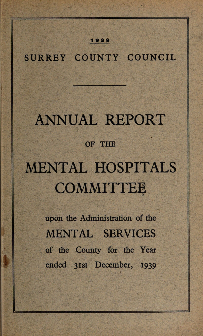 1939 SURREY COUNTY COUNCIL ANNUAL REPORT 1 ' OF THE ^’\;'VX  ■■ r _•/ v , ■<',A -f-: ■ r ‘-v ■; ^ ' . r MENTAL HOSPITALS COMMITTEE upon the Administration of the MENTAL SERVICES of the County for the Year ended 31st December, 1939